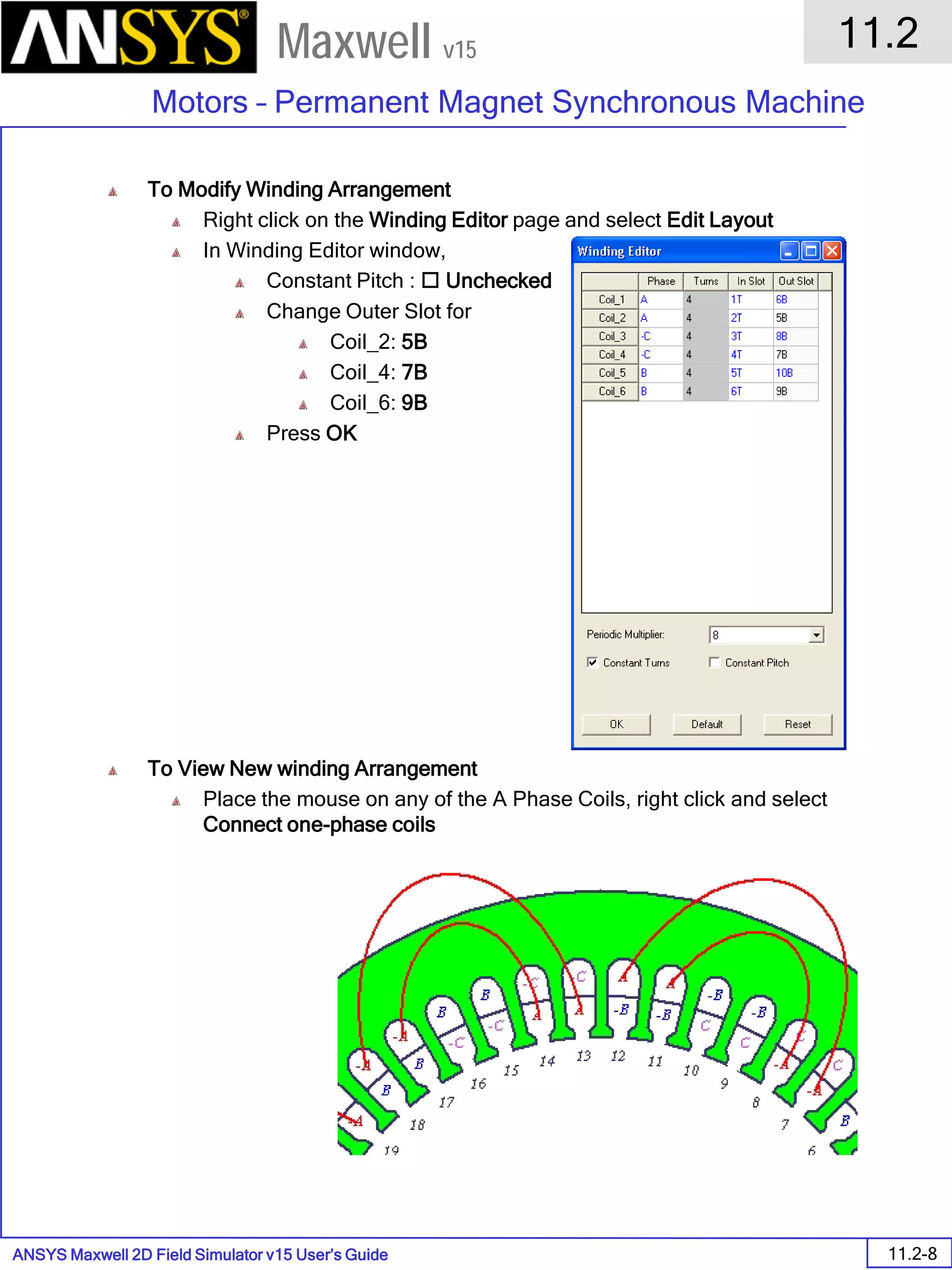 ANSYS Maxwell 2D Field Simulator v15 User’s Guide
11.2
Motors – Permanent Magnet Synchronous Machine
11.2-8
Maxwell v15
To Modify Winding Arrangement
Right click on the Winding Editor page and select Edit Layout
In Winding Editor window,
Constant Pitch :  Unchecked
Change Outer Slot for
Coil_2: 5B
Coil_4: 7B
Coil_6: 9B
Press OK
To View New winding Arrangement
Place the mouse on any of the A Phase Coils, right click and select
Connect one-phase coils
 