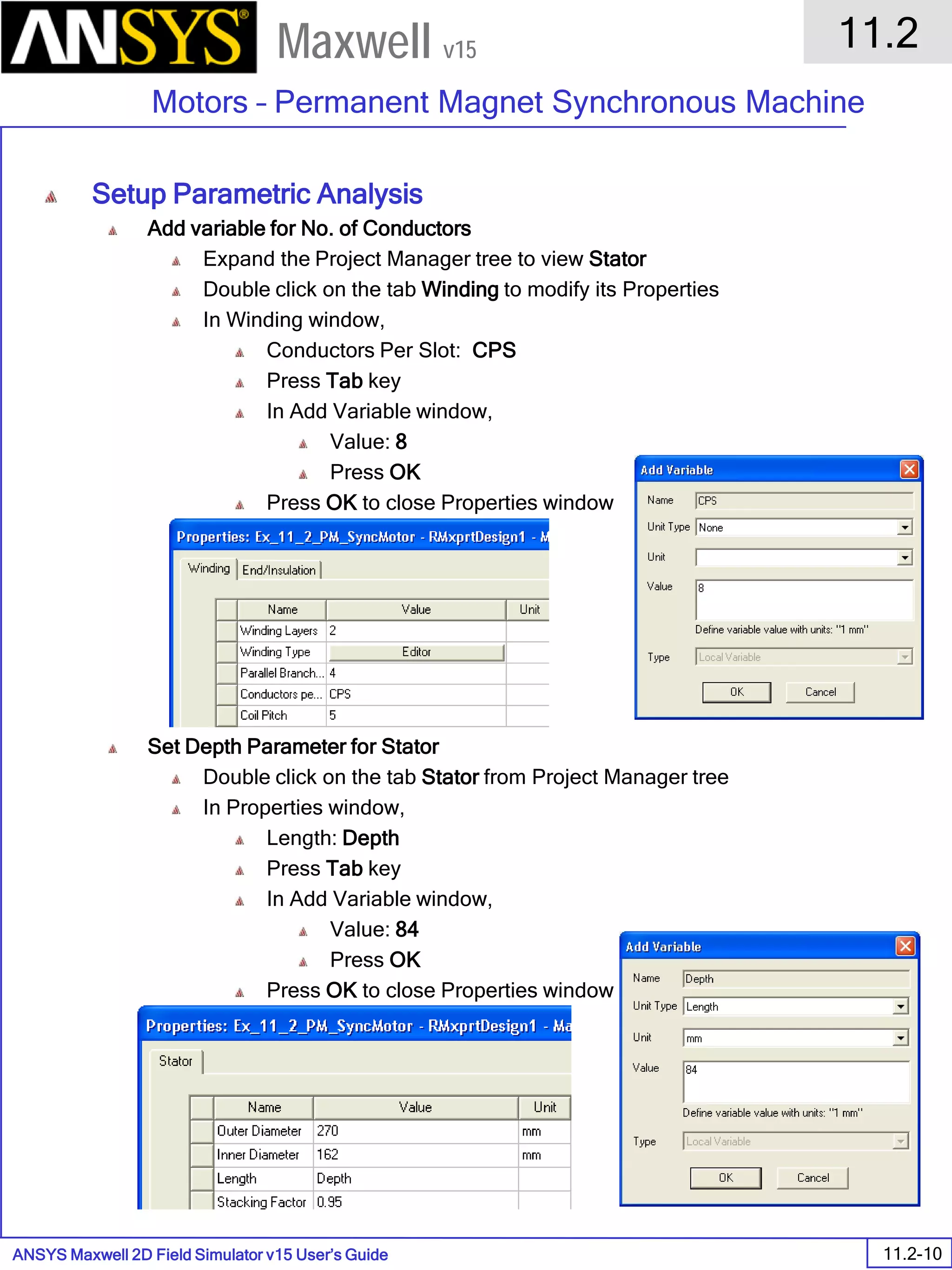 ANSYS Maxwell 2D Field Simulator v15 User’s Guide
11.2
Motors – Permanent Magnet Synchronous Machine
11.2-10
Maxwell v15
Setup Parametric Analysis
Add variable for No. of Conductors
Expand the Project Manager tree to view Stator
Double click on the tab Winding to modify its Properties
In Winding window,
Conductors Per Slot: CPS
Press Tab key
In Add Variable window,
Value: 8
Press OK
Press OK to close Properties window
Set Depth Parameter for Stator
Double click on the tab Stator from Project Manager tree
In Properties window,
Length: Depth
Press Tab key
In Add Variable window,
Value: 84
Press OK
Press OK to close Properties window
 