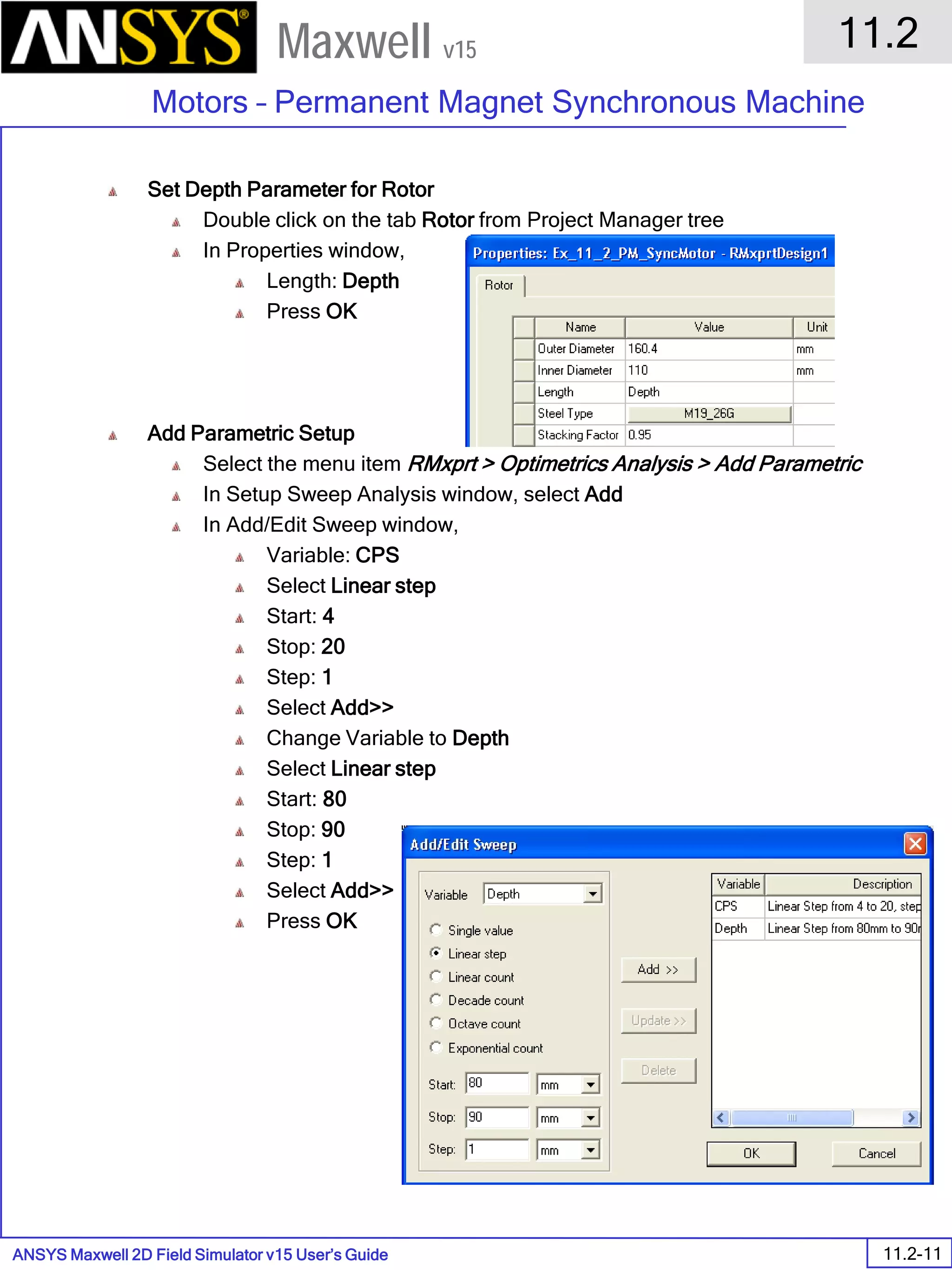 ANSYS Maxwell 2D Field Simulator v15 User’s Guide
11.2
Motors – Permanent Magnet Synchronous Machine
11.2-11
Maxwell v15
Set Depth Parameter for Rotor
Double click on the tab Rotor from Project Manager tree
In Properties window,
Length: Depth
Press OK
Add Parametric Setup
Select the menu item RMxprt > Optimetrics Analysis > Add Parametric
In Setup Sweep Analysis window, select Add
In Add/Edit Sweep window,
Variable: CPS
Select Linear step
Start: 4
Stop: 20
Step: 1
Select Add>>
Change Variable to Depth
Select Linear step
Start: 80
Stop: 90
Step: 1
Select Add>>
Press OK
 