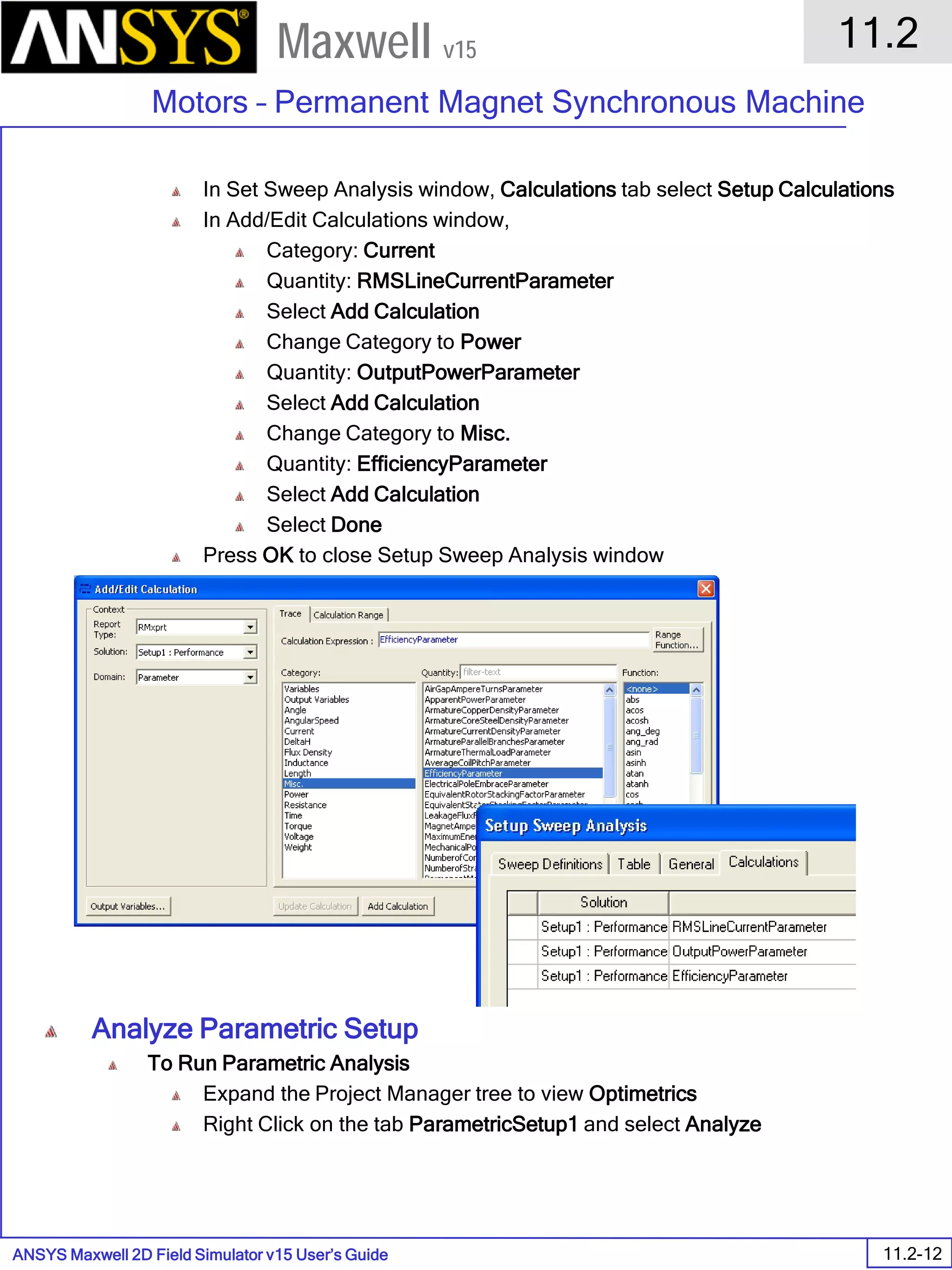 ANSYS Maxwell 2D Field Simulator v15 User’s Guide
11.2
Motors – Permanent Magnet Synchronous Machine
11.2-12
Maxwell v15
In Set Sweep Analysis window, Calculations tab select Setup Calculations
In Add/Edit Calculations window,
Category: Current
Quantity: RMSLineCurrentParameter
Select Add Calculation
Change Category to Power
Quantity: OutputPowerParameter
Select Add Calculation
Change Category to Misc.
Quantity: EfficiencyParameter
Select Add Calculation
Select Done
Press OK to close Setup Sweep Analysis window
Analyze Parametric Setup
To Run Parametric Analysis
Expand the Project Manager tree to view Optimetrics
Right Click on the tab ParametricSetup1 and select Analyze
 