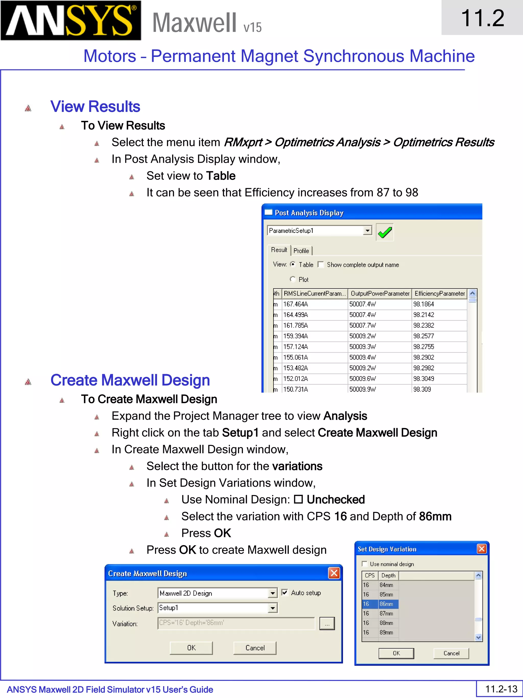 ANSYS Maxwell 2D Field Simulator v15 User’s Guide
11.2
Motors – Permanent Magnet Synchronous Machine
11.2-13
Maxwell v15
View Results
To View Results
Select the menu item RMxprt > Optimetrics Analysis > Optimetrics Results
In Post Analysis Display window,
Set view to Table
It can be seen that Efficiency increases from 87 to 98
Create Maxwell Design
To Create Maxwell Design
Expand the Project Manager tree to view Analysis
Right click on the tab Setup1 and select Create Maxwell Design
In Create Maxwell Design window,
Select the button for the variations
In Set Design Variations window,
Use Nominal Design:  Unchecked
Select the variation with CPS 16 and Depth of 86mm
Press OK
Press OK to create Maxwell design
 