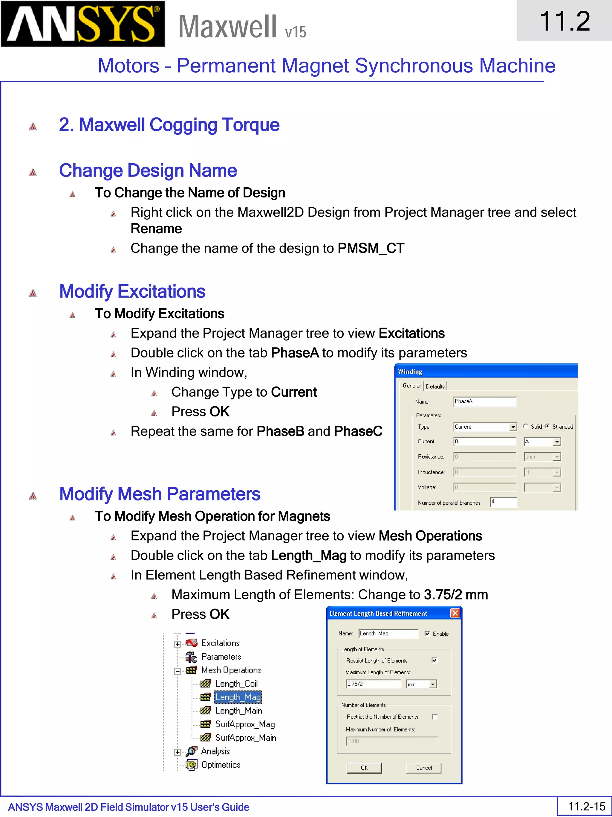 ANSYS Maxwell 2D Field Simulator v15 User’s Guide
11.2
Motors – Permanent Magnet Synchronous Machine
11.2-15
Maxwell v15
2. Maxwell Cogging Torque
Change Design Name
To Change the Name of Design
Right click on the Maxwell2D Design from Project Manager tree and select
Rename
Change the name of the design to PMSM_CT
Modify Excitations
To Modify Excitations
Expand the Project Manager tree to view Excitations
Double click on the tab PhaseA to modify its parameters
In Winding window,
Change Type to Current
Press OK
Repeat the same for PhaseB and PhaseC
Modify Mesh Parameters
To Modify Mesh Operation for Magnets
Expand the Project Manager tree to view Mesh Operations
Double click on the tab Length_Mag to modify its parameters
In Element Length Based Refinement window,
Maximum Length of Elements: Change to 3.75/2 mm
Press OK
 