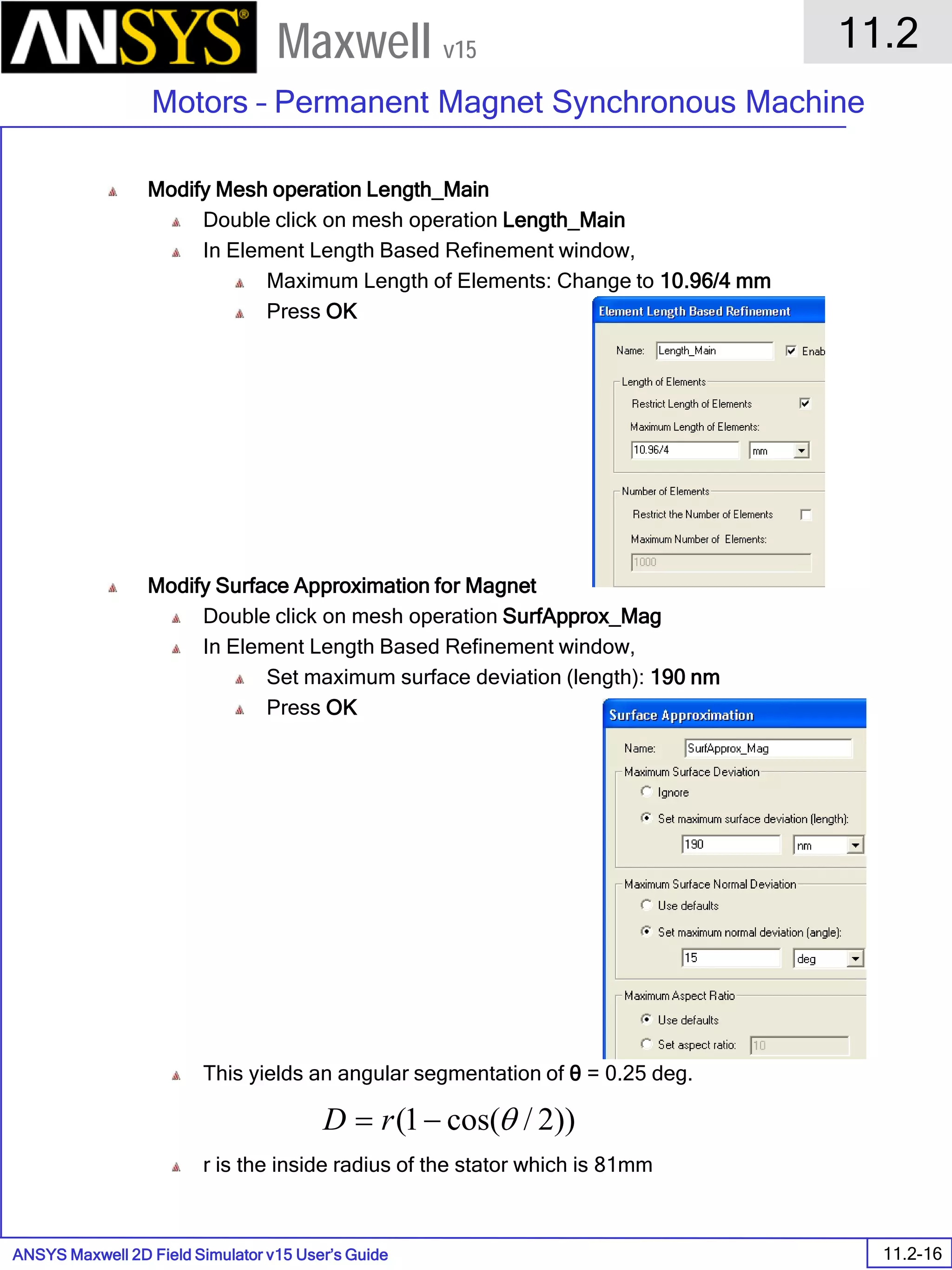 ANSYS Maxwell 2D Field Simulator v15 User’s Guide
11.2
Motors – Permanent Magnet Synchronous Machine
11.2-16
Maxwell v15
Modify Mesh operation Length_Main
Double click on mesh operation Length_Main
In Element Length Based Refinement window,
Maximum Length of Elements: Change to 10.96/4 mm
Press OK
Modify Surface Approximation for Magnet
Double click on mesh operation SurfApprox_Mag
In Element Length Based Refinement window,
Set maximum surface deviation (length): 190 nm
Press OK
This yields an angular segmentation of θ = 0.25 deg.
r is the inside radius of the stator which is 81mm
))2/cos(1( θ−= rD
 