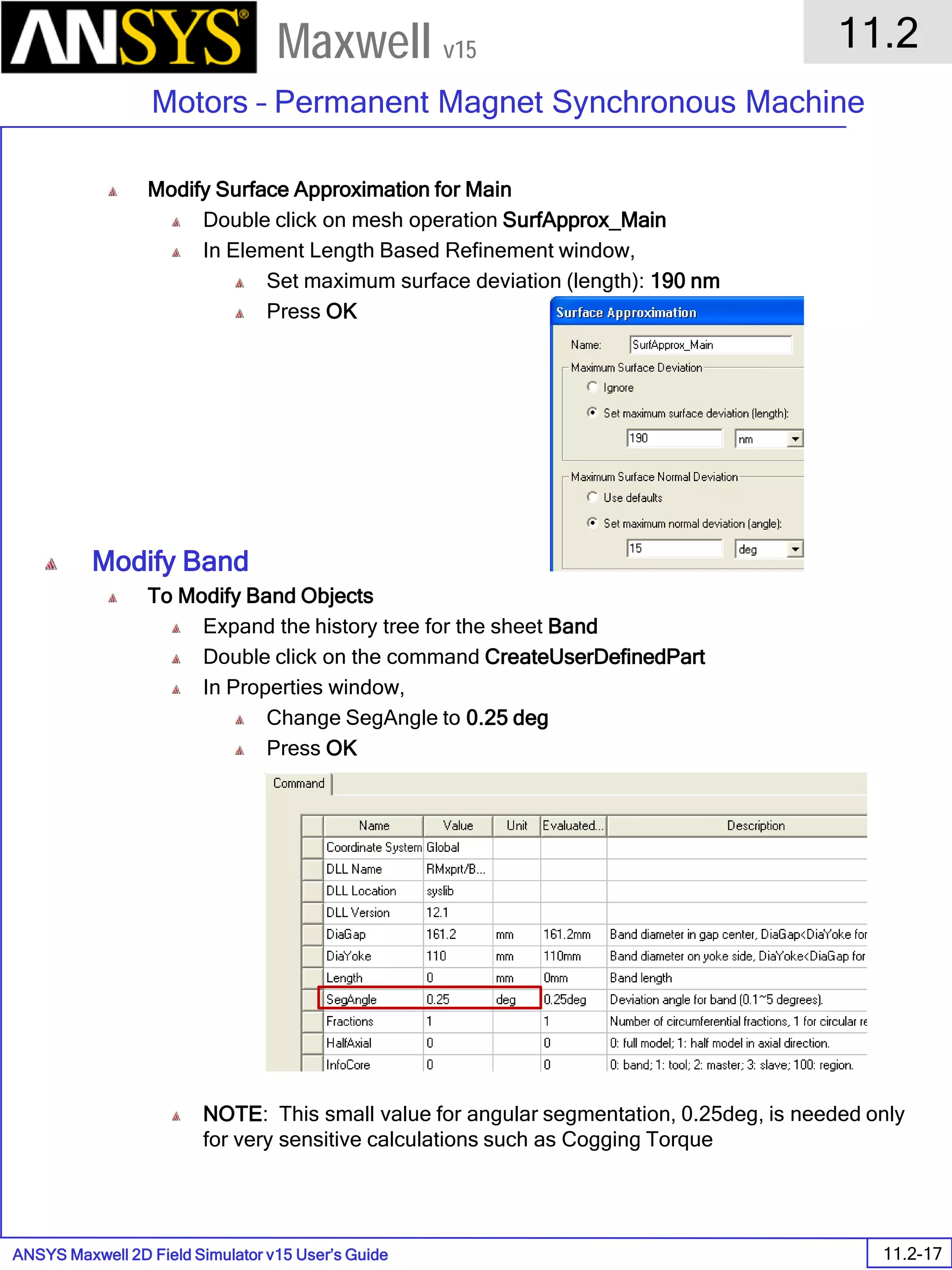 ANSYS Maxwell 2D Field Simulator v15 User’s Guide
11.2
Motors – Permanent Magnet Synchronous Machine
11.2-17
Maxwell v15
Modify Surface Approximation for Main
Double click on mesh operation SurfApprox_Main
In Element Length Based Refinement window,
Set maximum surface deviation (length): 190 nm
Press OK
Modify Band
To Modify Band Objects
Expand the history tree for the sheet Band
Double click on the command CreateUserDefinedPart
In Properties window,
Change SegAngle to 0.25 deg
Press OK
NOTE: This small value for angular segmentation, 0.25deg, is needed only
for very sensitive calculations such as Cogging Torque
 