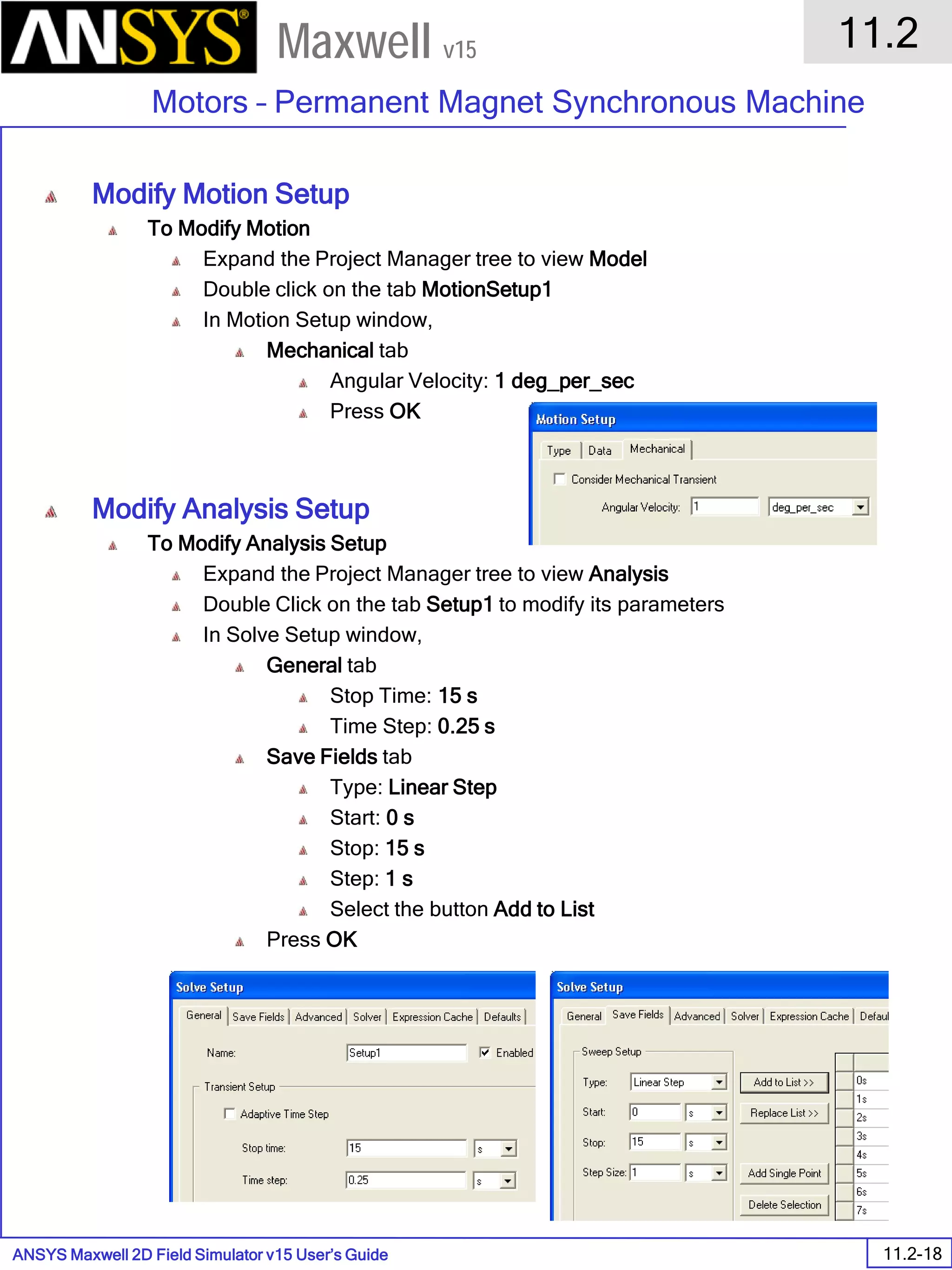 ANSYS Maxwell 2D Field Simulator v15 User’s Guide
11.2
Motors – Permanent Magnet Synchronous Machine
11.2-18
Maxwell v15
Modify Motion Setup
To Modify Motion
Expand the Project Manager tree to view Model
Double click on the tab MotionSetup1
In Motion Setup window,
Mechanical tab
Angular Velocity: 1 deg_per_sec
Press OK
Modify Analysis Setup
To Modify Analysis Setup
Expand the Project Manager tree to view Analysis
Double Click on the tab Setup1 to modify its parameters
In Solve Setup window,
General tab
Stop Time: 15 s
Time Step: 0.25 s
Save Fields tab
Type: Linear Step
Start: 0 s
Stop: 15 s
Step: 1 s
Select the button Add to List
Press OK
 