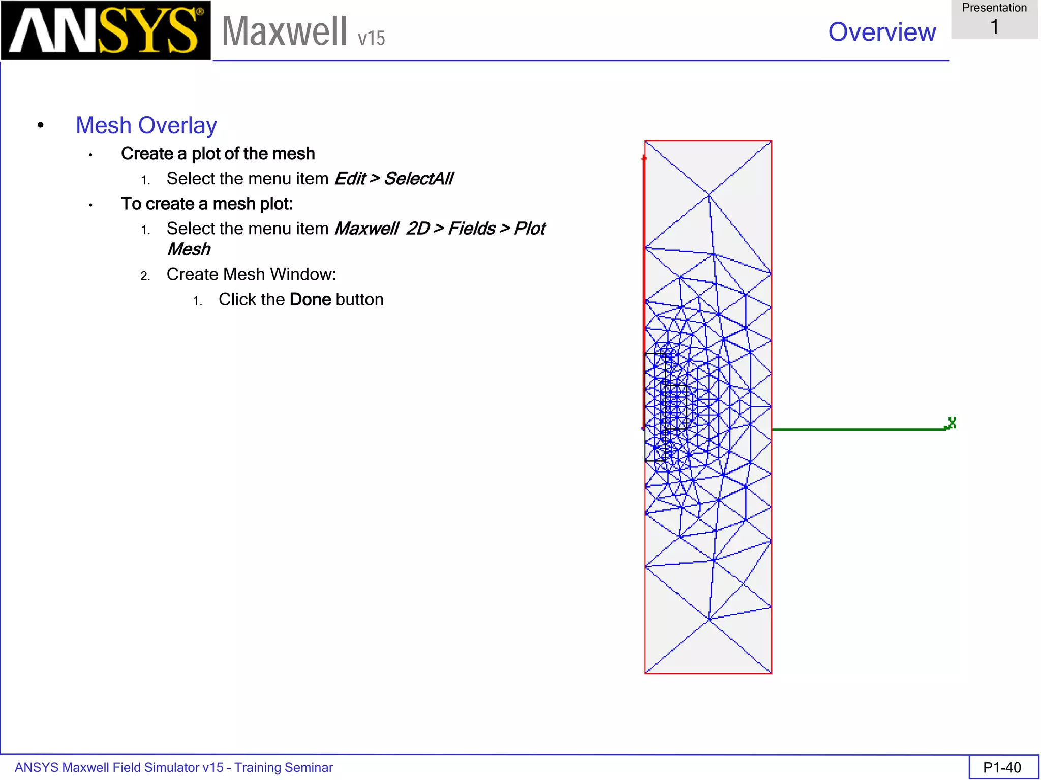 ANSYS Maxwell Field Simulator v15 – Training Seminar P1-40
Overview
Presentation
1
Maxwell v15
• Mesh Overlay
• Create a plot of the mesh
1. Select the menu item Edit > SelectAll
• To create a mesh plot:
1. Select the menu item Maxwell 2D > Fields > Plot
Mesh
2. Create Mesh Window:
1. Click the Done button
 