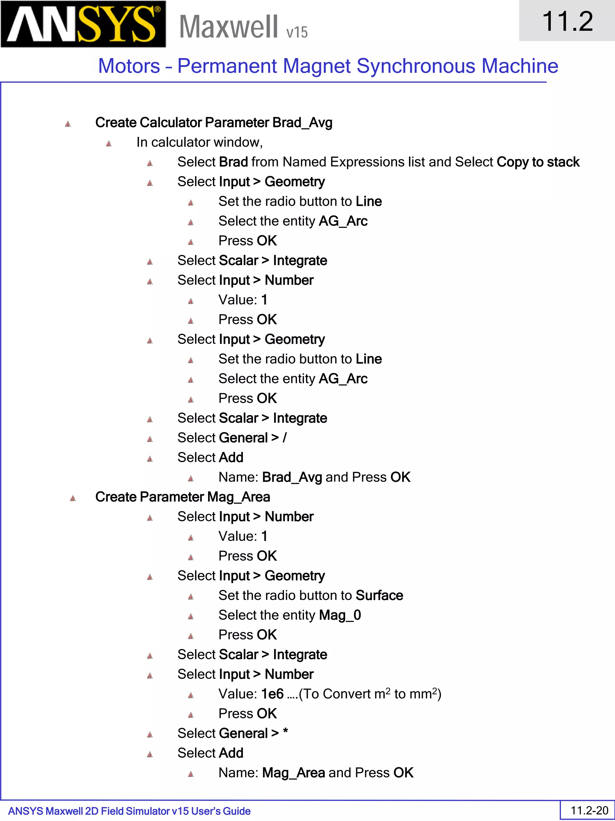 ANSYS Maxwell 2D Field Simulator v15 User’s Guide
11.2
Motors – Permanent Magnet Synchronous Machine
11.2-20
Maxwell v15
Create Calculator Parameter Brad_Avg
In calculator window,
Select Brad from Named Expressions list and Select Copy to stack
Select Input > Geometry
Set the radio button to Line
Select the entity AG_Arc
Press OK
Select Scalar > Integrate
Select Input > Number
Value: 1
Press OK
Select Input > Geometry
Set the radio button to Line
Select the entity AG_Arc
Press OK
Select Scalar > Integrate
Select General > /
Select Add
Name: Brad_Avg and Press OK
Create Parameter Mag_Area
Select Input > Number
Value: 1
Press OK
Select Input > Geometry
Set the radio button to Surface
Select the entity Mag_0
Press OK
Select Scalar > Integrate
Select Input > Number
Value: 1e6 ….(To Convert m2 to mm2)
Press OK
Select General > *
Select Add
Name: Mag_Area and Press OK
 