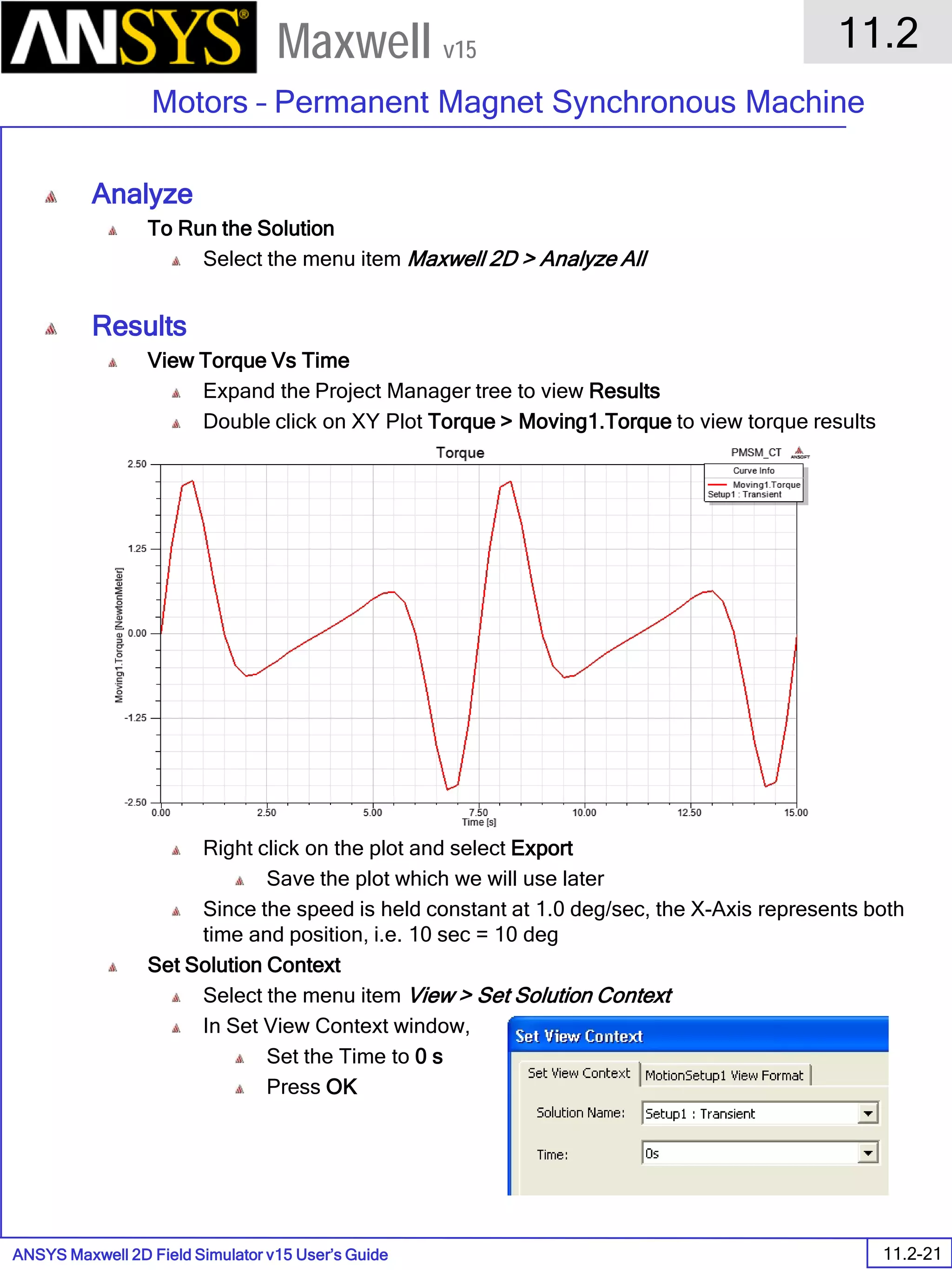 ANSYS Maxwell 2D Field Simulator v15 User’s Guide
11.2
Motors – Permanent Magnet Synchronous Machine
11.2-21
Maxwell v15
Analyze
To Run the Solution
Select the menu item Maxwell 2D > Analyze All
Results
View Torque Vs Time
Expand the Project Manager tree to view Results
Double click on XY Plot Torque > Moving1.Torque to view torque results
Right click on the plot and select Export
Save the plot which we will use later
Since the speed is held constant at 1.0 deg/sec, the X-Axis represents both
time and position, i.e. 10 sec = 10 deg
Set Solution Context
Select the menu item View > Set Solution Context
In Set View Context window,
Set the Time to 0 s
Press OK
 