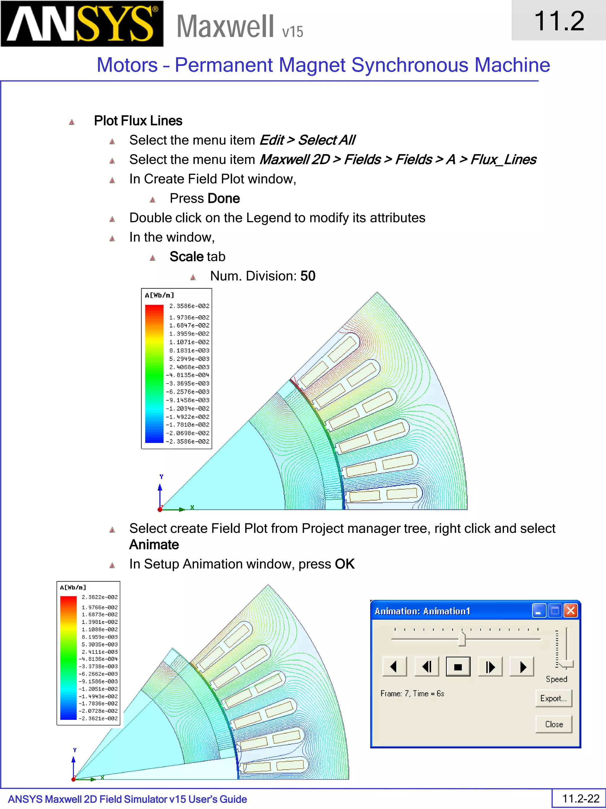 ANSYS Maxwell 2D Field Simulator v15 User’s Guide
11.2
Motors – Permanent Magnet Synchronous Machine
11.2-22
Maxwell v15
Plot Flux Lines
Select the menu item Edit > Select All
Select the menu item Maxwell 2D > Fields > Fields > A > Flux_Lines
In Create Field Plot window,
Press Done
Double click on the Legend to modify its attributes
In the window,
Scale tab
Num. Division: 50
Press Apply and Close
Select create Field Plot from Project manager tree, right click and select
Animate
In Setup Animation window, press OK
 