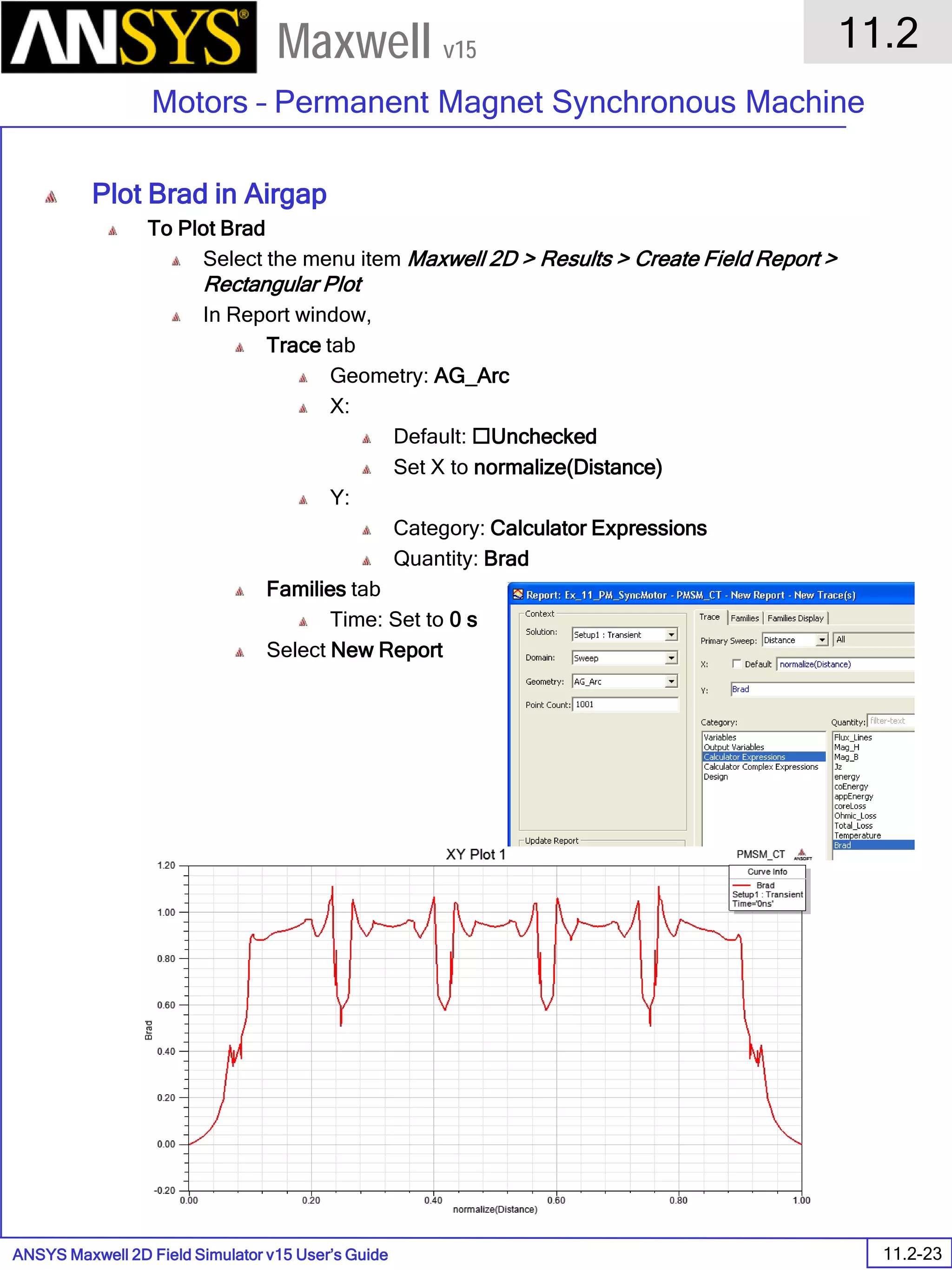 ANSYS Maxwell 2D Field Simulator v15 User’s Guide
11.2
Motors – Permanent Magnet Synchronous Machine
11.2-23
Maxwell v15
Plot Brad in Airgap
To Plot Brad
Select the menu item Maxwell 2D > Results > Create Field Report >
Rectangular Plot
In Report window,
Trace tab
Geometry: AG_Arc
X:
Default: Unchecked
Set X to normalize(Distance)
Y:
Category: Calculator Expressions
Quantity: Brad
Families tab
Time: Set to 0 s
Select New Report
 