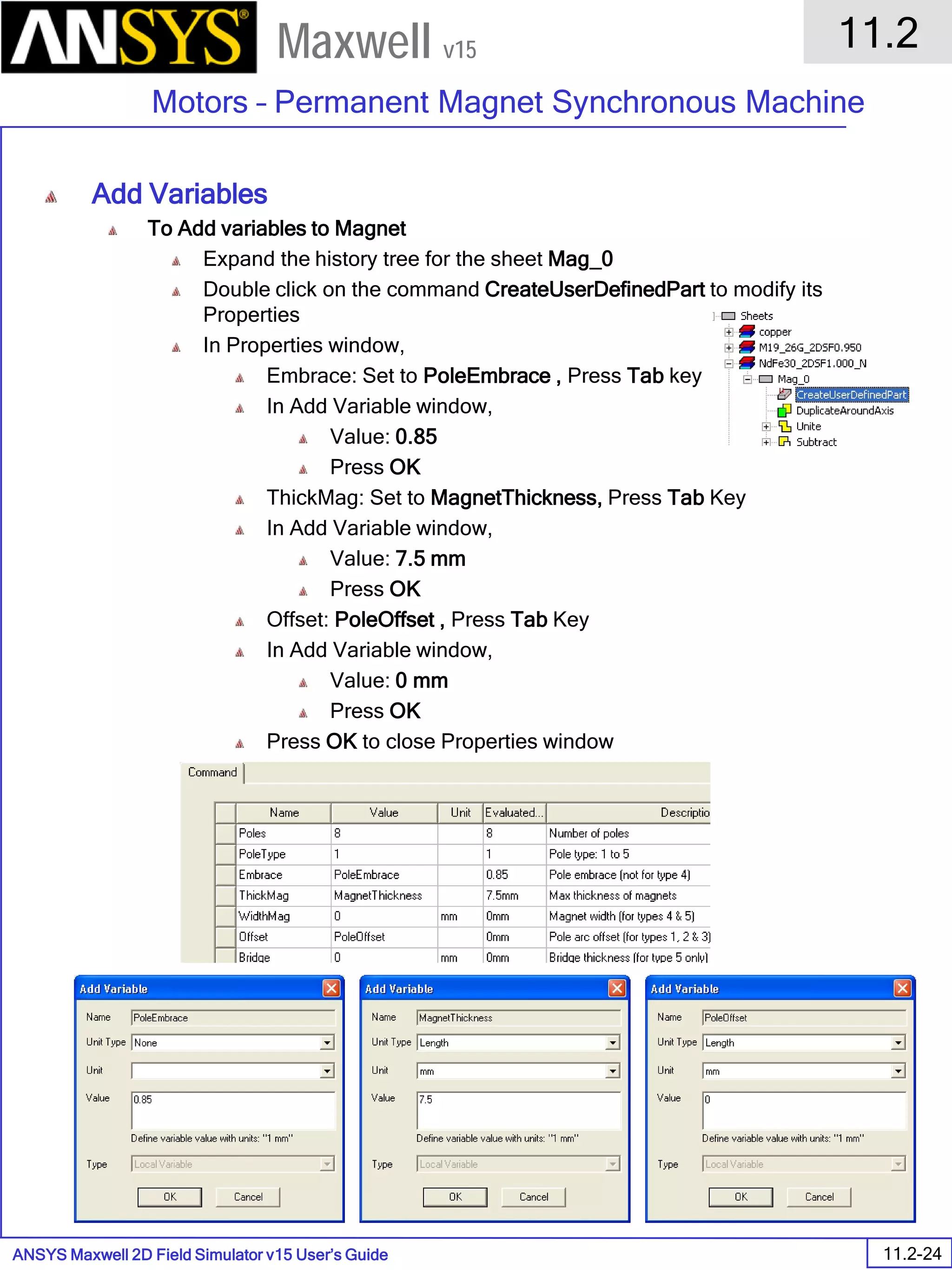 ANSYS Maxwell 2D Field Simulator v15 User’s Guide
11.2
Motors – Permanent Magnet Synchronous Machine
11.2-24
Maxwell v15
Add Variables
To Add variables to Magnet
Expand the history tree for the sheet Mag_0
Double click on the command CreateUserDefinedPart to modify its
Properties
In Properties window,
Embrace: Set to PoleEmbrace , Press Tab key
In Add Variable window,
Value: 0.85
Press OK
ThickMag: Set to MagnetThickness, Press Tab Key
In Add Variable window,
Value: 7.5 mm
Press OK
Offset: PoleOffset , Press Tab Key
In Add Variable window,
Value: 0 mm
Press OK
Press OK to close Properties window
 
