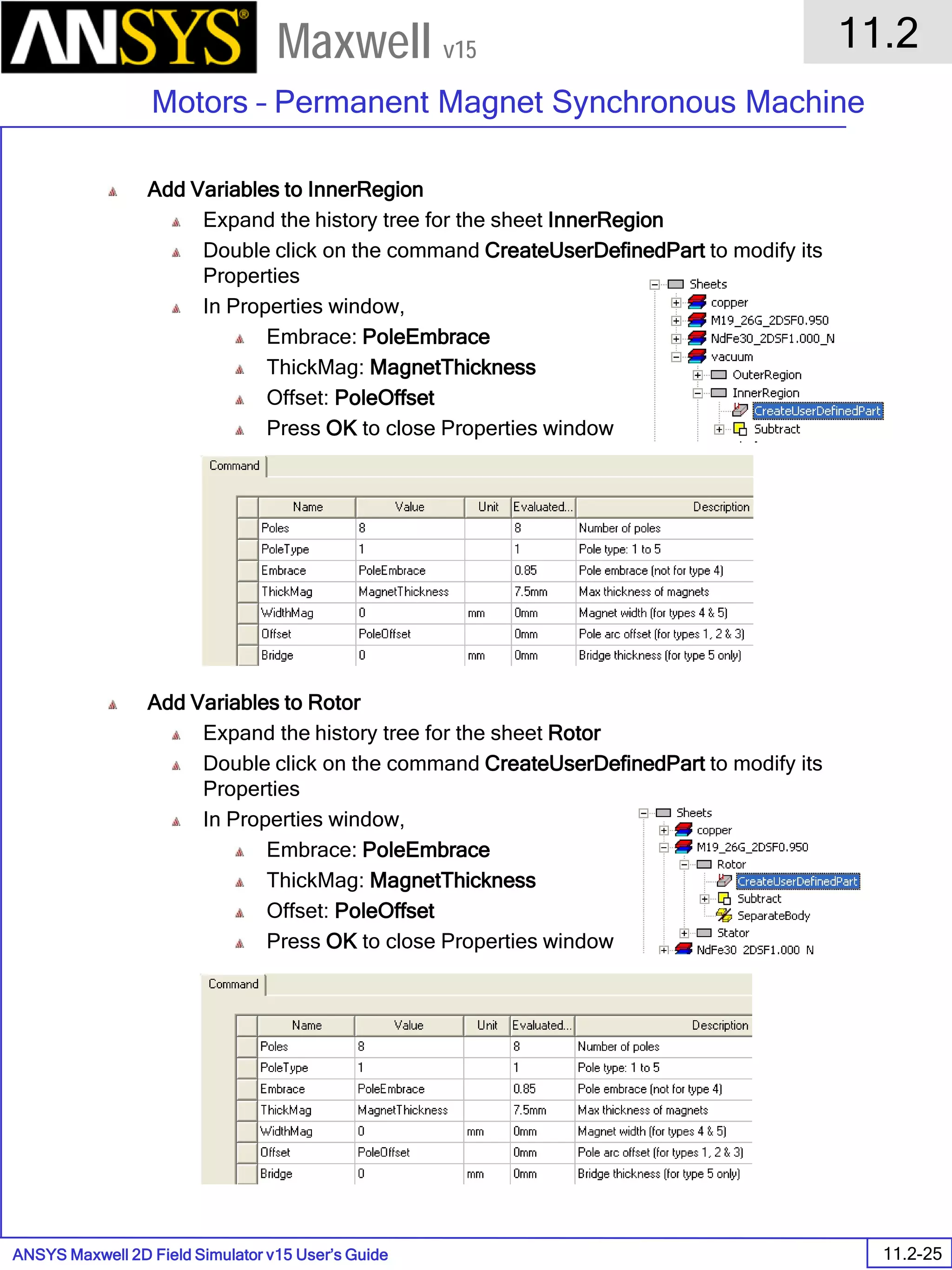 ANSYS Maxwell 2D Field Simulator v15 User’s Guide
11.2
Motors – Permanent Magnet Synchronous Machine
11.2-25
Maxwell v15
Add Variables to InnerRegion
Expand the history tree for the sheet InnerRegion
Double click on the command CreateUserDefinedPart to modify its
Properties
In Properties window,
Embrace: PoleEmbrace
ThickMag: MagnetThickness
Offset: PoleOffset
Press OK to close Properties window
Add Variables to Rotor
Expand the history tree for the sheet Rotor
Double click on the command CreateUserDefinedPart to modify its
Properties
In Properties window,
Embrace: PoleEmbrace
ThickMag: MagnetThickness
Offset: PoleOffset
Press OK to close Properties window
 