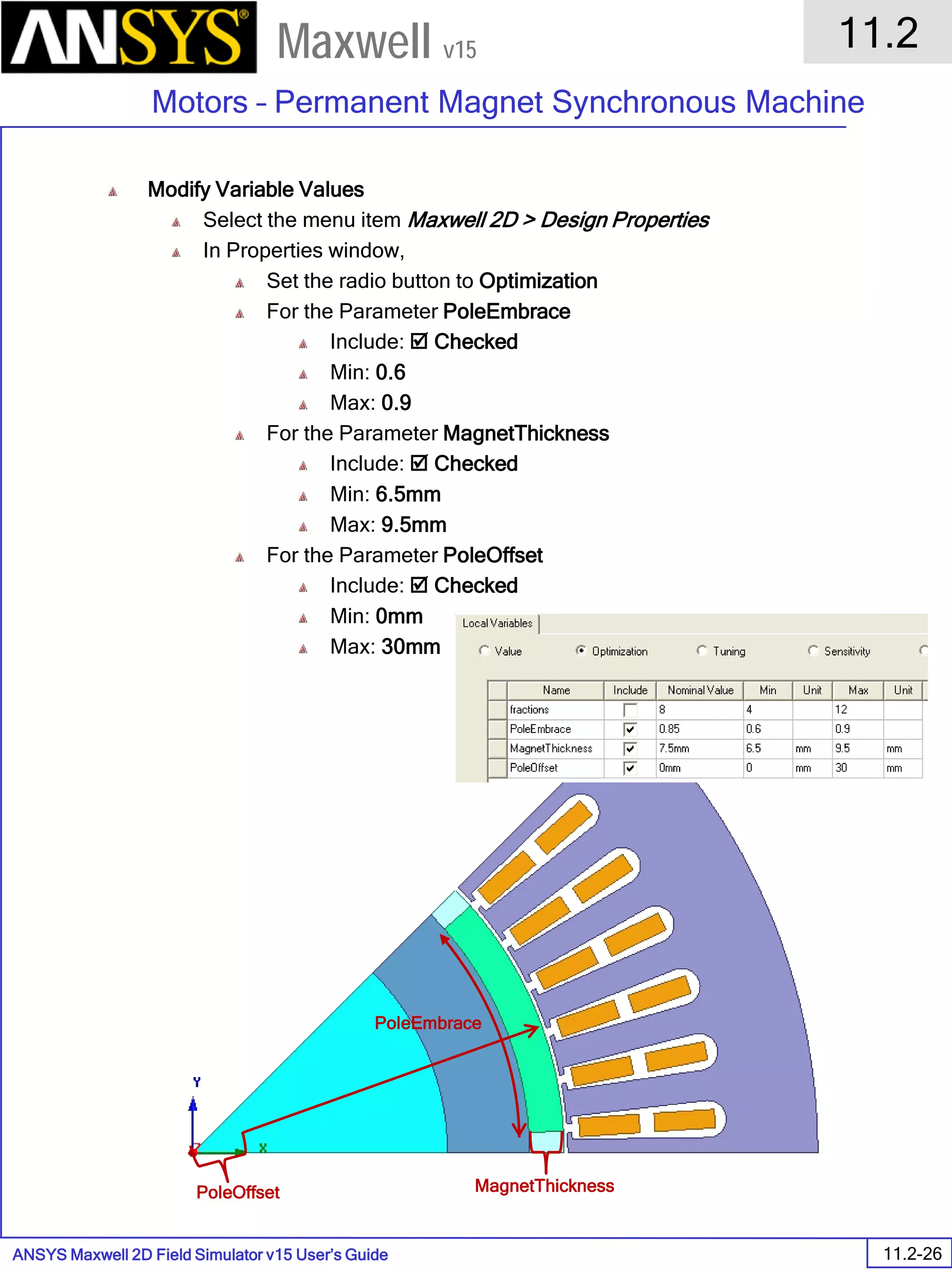 ANSYS Maxwell 2D Field Simulator v15 User’s Guide
11.2
Motors – Permanent Magnet Synchronous Machine
11.2-26
Maxwell v15
Modify Variable Values
Select the menu item Maxwell 2D > Design Properties
In Properties window,
Set the radio button to Optimization
For the Parameter PoleEmbrace
Include:  Checked
Min: 0.6
Max: 0.9
For the Parameter MagnetThickness
Include:  Checked
Min: 6.5mm
Max: 9.5mm
For the Parameter PoleOffset
Include:  Checked
Min: 0mm
Max: 30mm
PoleEmbrace
MagnetThicknessPoleOffset
 