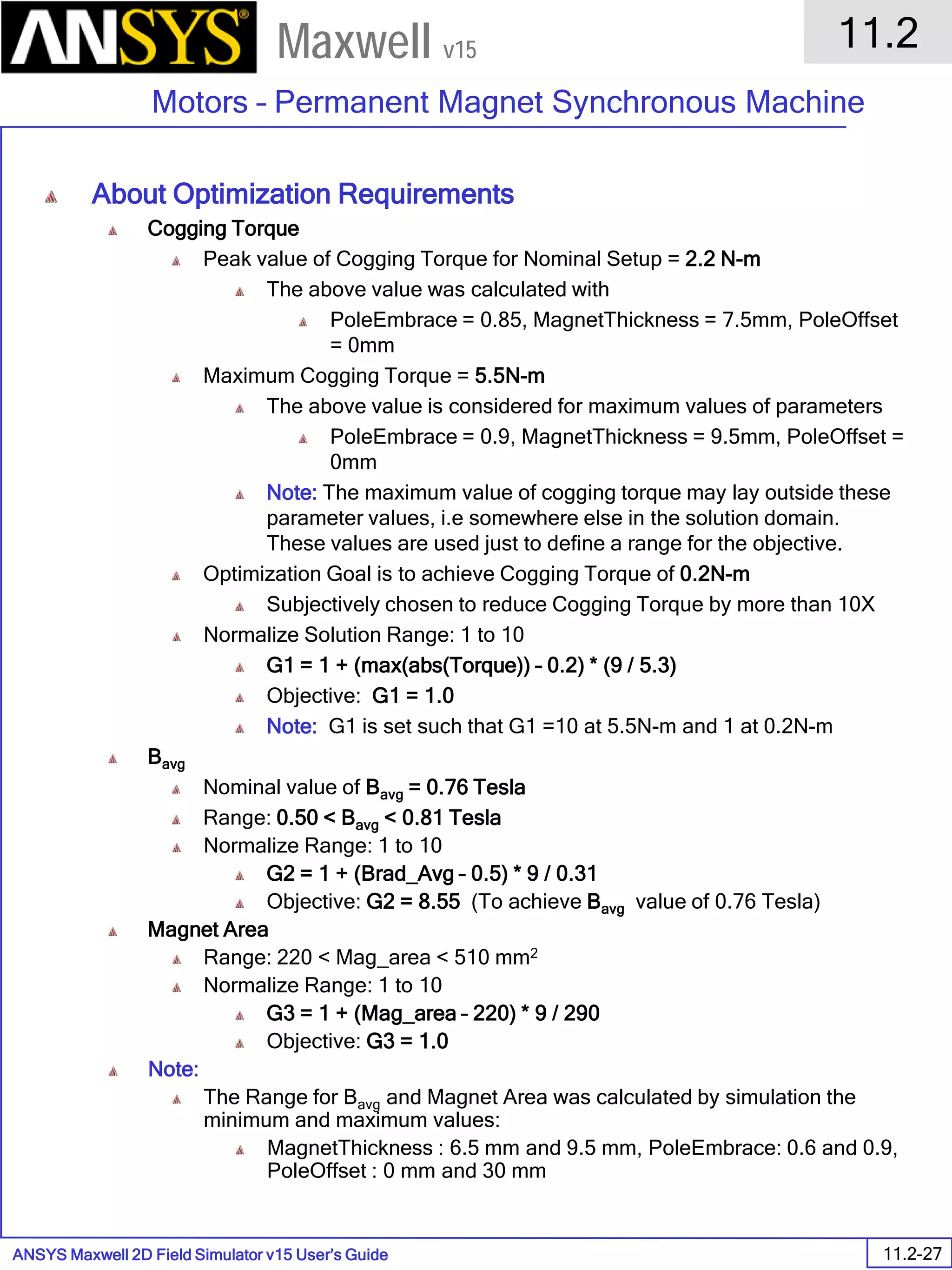 ANSYS Maxwell 2D Field Simulator v15 User’s Guide
11.2
Motors – Permanent Magnet Synchronous Machine
11.2-27
Maxwell v15
About Optimization Requirements
Cogging Torque
Peak value of Cogging Torque for Nominal Setup = 2.2 N-m
The above value was calculated with
PoleEmbrace = 0.85, MagnetThickness = 7.5mm, PoleOffset
= 0mm
Maximum Cogging Torque = 5.5N-m
The above value is considered for maximum values of parameters
PoleEmbrace = 0.9, MagnetThickness = 9.5mm, PoleOffset =
0mm
Note: The maximum value of cogging torque may lay outside these
parameter values, i.e somewhere else in the solution domain.
These values are used just to define a range for the objective.
Optimization Goal is to achieve Cogging Torque of 0.2N-m
Subjectively chosen to reduce Cogging Torque by more than 10X
Normalize Solution Range: 1 to 10
G1 = 1 + (max(abs(Torque)) – 0.2) * (9 / 5.3)
Objective: G1 = 1.0
Note: G1 is set such that G1 =10 at 5.5N-m and 1 at 0.2N-m
Bavg
Nominal value of Bavg = 0.76 Tesla
Range: 0.50 < Bavg < 0.81 Tesla
Normalize Range: 1 to 10
G2 = 1 + (Brad_Avg – 0.5) * 9 / 0.31
Objective: G2 = 8.55 (To achieve Bavg value of 0.76 Tesla)
Magnet Area
Range: 220 < Mag_area < 510 mm2
Normalize Range: 1 to 10
G3 = 1 + (Mag_area – 220) * 9 / 290
Objective: G3 = 1.0
Note:
The Range for Bavg and Magnet Area was calculated by simulation the
minimum and maximum values:
MagnetThickness : 6.5 mm and 9.5 mm, PoleEmbrace: 0.6 and 0.9,
PoleOffset : 0 mm and 30 mm
 