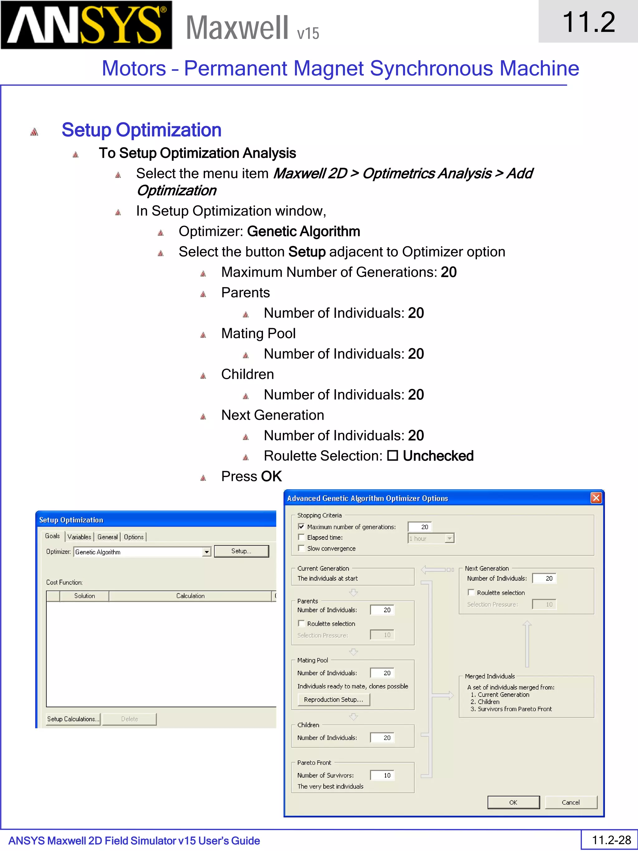 ANSYS Maxwell 2D Field Simulator v15 User’s Guide
11.2
Motors – Permanent Magnet Synchronous Machine
11.2-28
Maxwell v15
Setup Optimization
To Setup Optimization Analysis
Select the menu item Maxwell 2D > Optimetrics Analysis > Add
Optimization
In Setup Optimization window,
Optimizer: Genetic Algorithm
Select the button Setup adjacent to Optimizer option
Maximum Number of Generations: 20
Parents
Number of Individuals: 20
Mating Pool
Number of Individuals: 20
Children
Number of Individuals: 20
Next Generation
Number of Individuals: 20
Roulette Selection:  Unchecked
Press OK
 