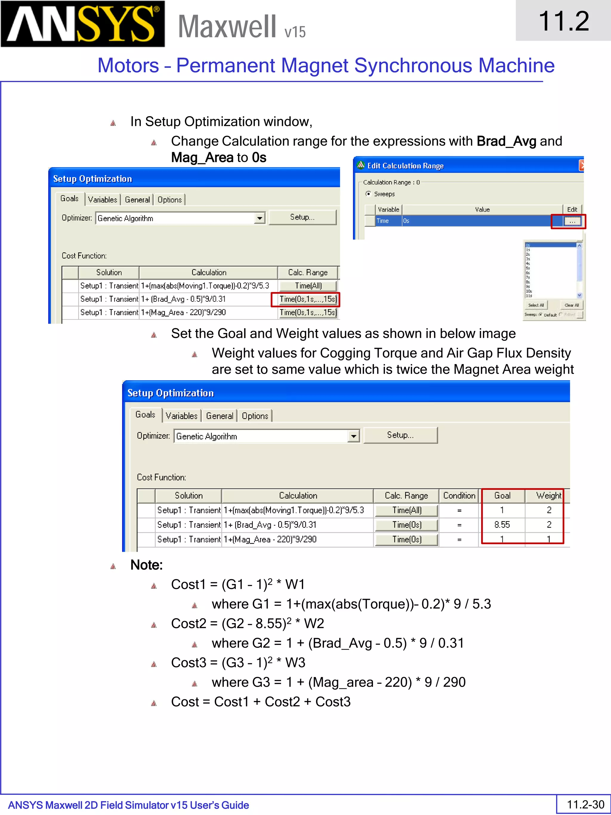 ANSYS Maxwell 2D Field Simulator v15 User’s Guide
11.2
Motors – Permanent Magnet Synchronous Machine
11.2-30
Maxwell v15
In Setup Optimization window,
Change Calculation range for the expressions with Brad_Avg and
Mag_Area to 0s
Set the Goal and Weight values as shown in below image
Weight values for Cogging Torque and Air Gap Flux Density
are set to same value which is twice the Magnet Area weight
Note:
Cost1 = (G1 – 1)2 * W1
where G1 = 1+(max(abs(Torque))– 0.2)* 9 / 5.3
Cost2 = (G2 – 8.55)2 * W2
where G2 = 1 + (Brad_Avg – 0.5) * 9 / 0.31
Cost3 = (G3 – 1)2 * W3
where G3 = 1 + (Mag_area – 220) * 9 / 290
Cost = Cost1 + Cost2 + Cost3
 
