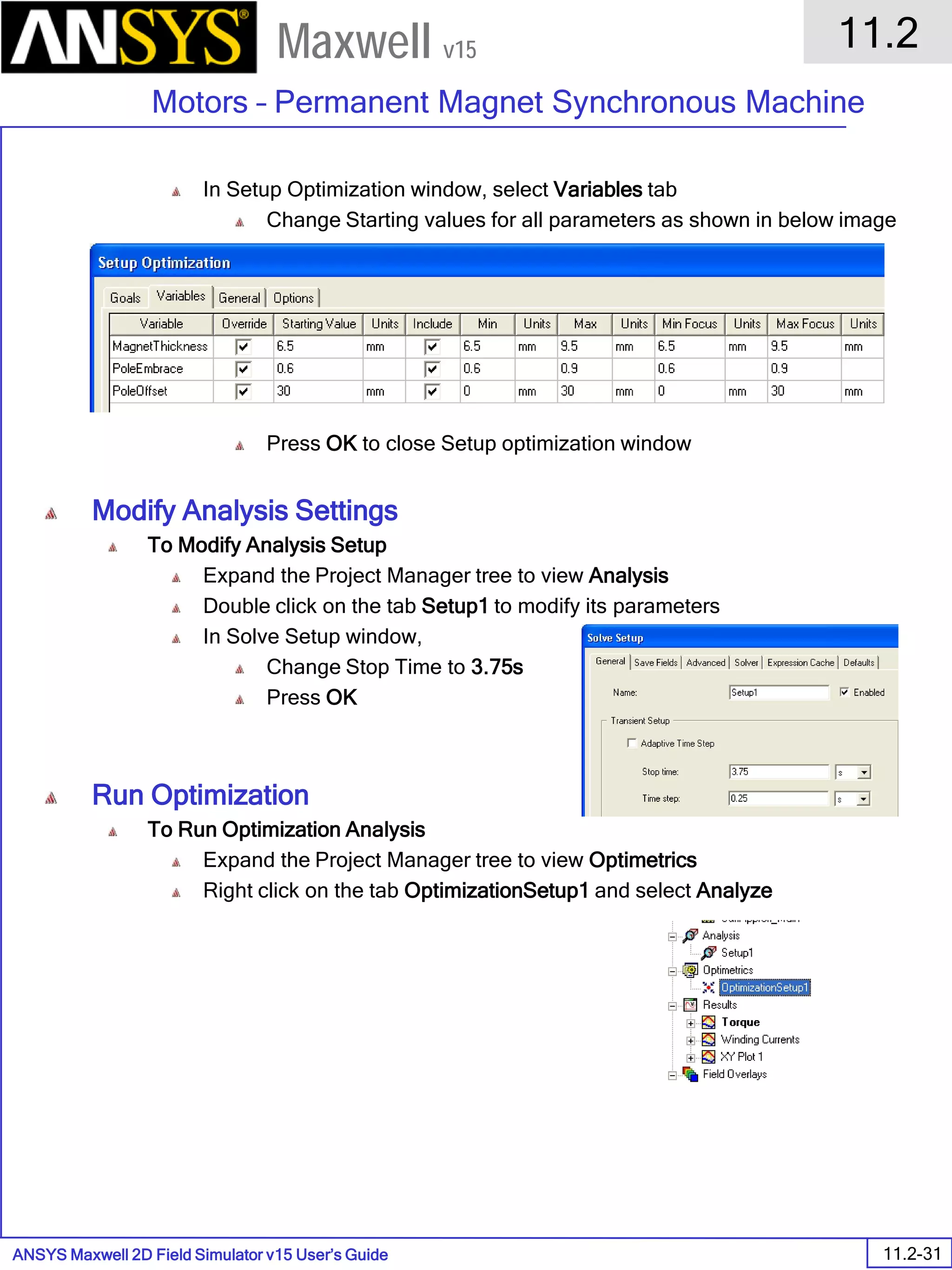 ANSYS Maxwell 2D Field Simulator v15 User’s Guide
11.2
Motors – Permanent Magnet Synchronous Machine
11.2-31
Maxwell v15
In Setup Optimization window, select Variables tab
Change Starting values for all parameters as shown in below image
Press OK to close Setup optimization window
Modify Analysis Settings
To Modify Analysis Setup
Expand the Project Manager tree to view Analysis
Double click on the tab Setup1 to modify its parameters
In Solve Setup window,
Change Stop Time to 3.75s
Press OK
Run Optimization
To Run Optimization Analysis
Expand the Project Manager tree to view Optimetrics
Right click on the tab OptimizationSetup1 and select Analyze
 