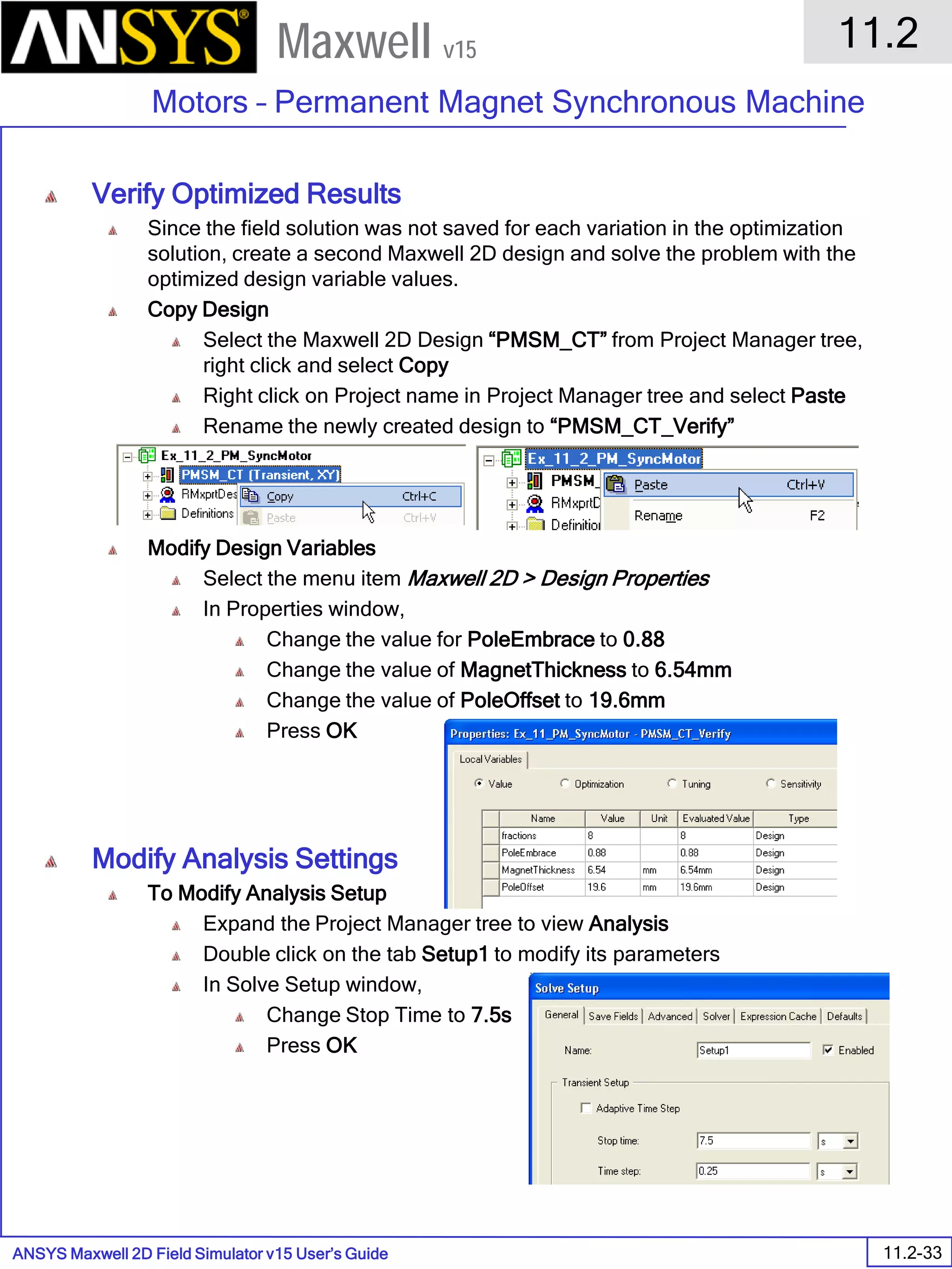 ANSYS Maxwell 2D Field Simulator v15 User’s Guide
11.2
Motors – Permanent Magnet Synchronous Machine
11.2-33
Maxwell v15
Verify Optimized Results
Since the field solution was not saved for each variation in the optimization
solution, create a second Maxwell 2D design and solve the problem with the
optimized design variable values.
Copy Design
Select the Maxwell 2D Design “PMSM_CT” from Project Manager tree,
right click and select Copy
Right click on Project name in Project Manager tree and select Paste
Rename the newly created design to “PMSM_CT_Verify”
Modify Design Variables
Select the menu item Maxwell 2D > Design Properties
In Properties window,
Change the value for PoleEmbrace to 0.88
Change the value of MagnetThickness to 6.54mm
Change the value of PoleOffset to 19.6mm
Press OK
Modify Analysis Settings
To Modify Analysis Setup
Expand the Project Manager tree to view Analysis
Double click on the tab Setup1 to modify its parameters
In Solve Setup window,
Change Stop Time to 7.5s
Press OK
 