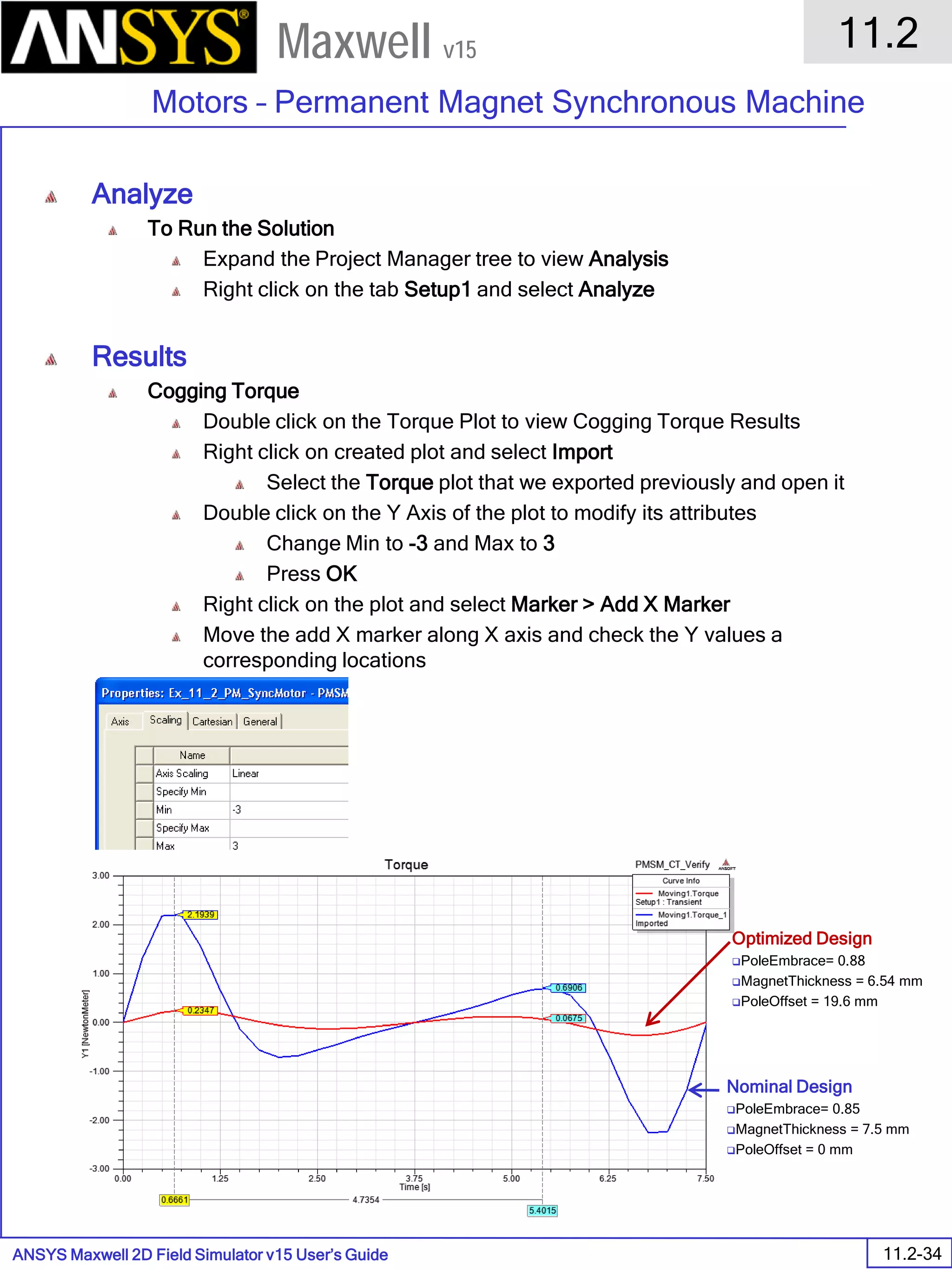 ANSYS Maxwell 2D Field Simulator v15 User’s Guide
11.2
Motors – Permanent Magnet Synchronous Machine
11.2-34
Maxwell v15
Analyze
To Run the Solution
Expand the Project Manager tree to view Analysis
Right click on the tab Setup1 and select Analyze
Results
Cogging Torque
Double click on the Torque Plot to view Cogging Torque Results
Right click on created plot and select Import
Select the Torque plot that we exported previously and open it
Double click on the Y Axis of the plot to modify its attributes
Change Min to -3 and Max to 3
Press OK
Right click on the plot and select Marker > Add X Marker
Move the add X marker along X axis and check the Y values a
corresponding locations
Nominal Design
PoleEmbrace= 0.85
MagnetThickness = 7.5 mm
PoleOffset = 0 mm
Optimized Design
PoleEmbrace= 0.88
MagnetThickness = 6.54 mm
PoleOffset = 19.6 mm
 