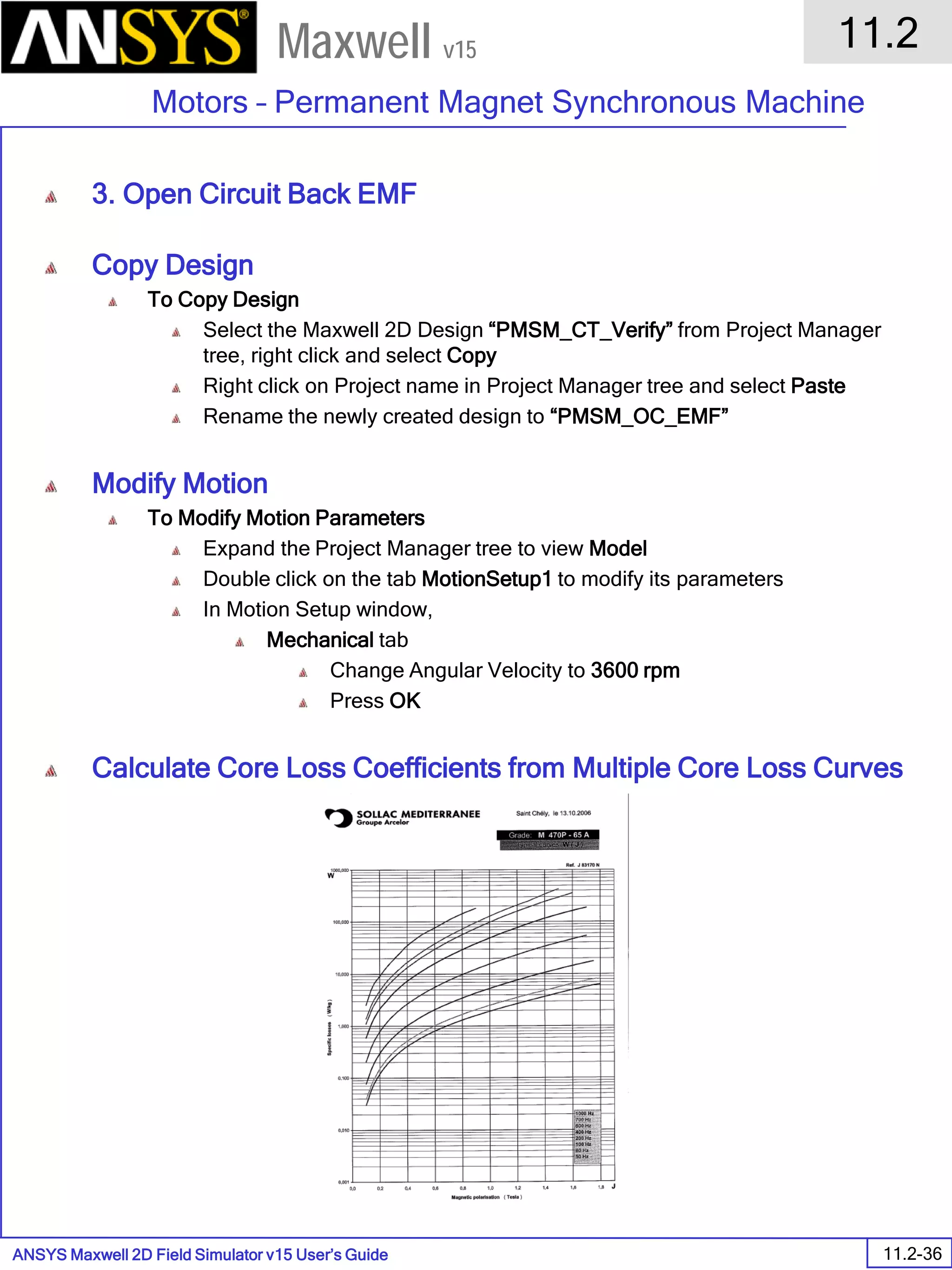 ANSYS Maxwell 2D Field Simulator v15 User’s Guide
11.2
Motors – Permanent Magnet Synchronous Machine
11.2-36
Maxwell v15
3. Open Circuit Back EMF
Copy Design
To Copy Design
Select the Maxwell 2D Design “PMSM_CT_Verify” from Project Manager
tree, right click and select Copy
Right click on Project name in Project Manager tree and select Paste
Rename the newly created design to “PMSM_OC_EMF”
Modify Motion
To Modify Motion Parameters
Expand the Project Manager tree to view Model
Double click on the tab MotionSetup1 to modify its parameters
In Motion Setup window,
Mechanical tab
Change Angular Velocity to 3600 rpm
Press OK
Calculate Core Loss Coefficients from Multiple Core Loss Curves
 