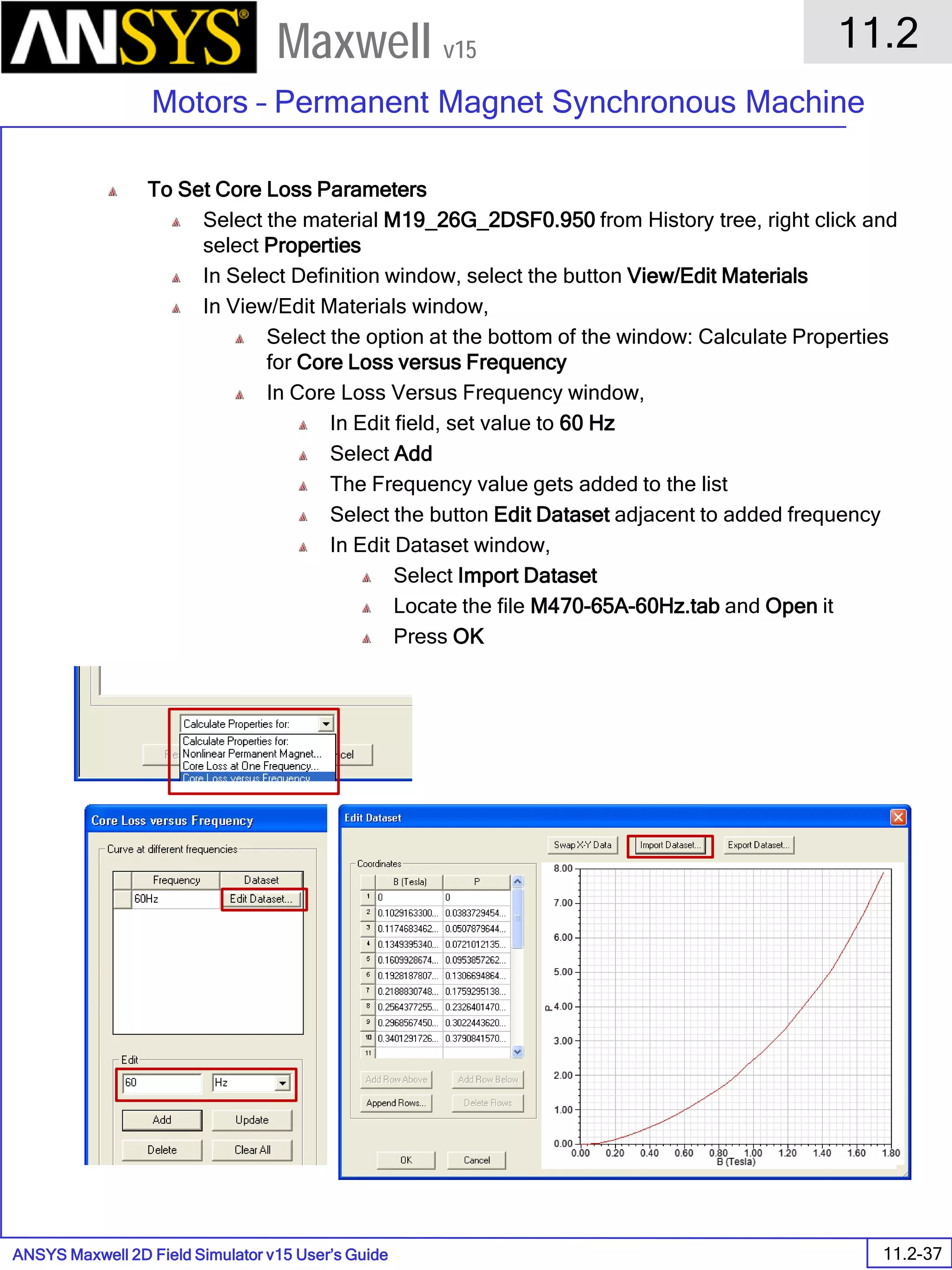 ANSYS Maxwell 2D Field Simulator v15 User’s Guide
11.2
Motors – Permanent Magnet Synchronous Machine
11.2-37
Maxwell v15
To Set Core Loss Parameters
Select the material M19_26G_2DSF0.950 from History tree, right click and
select Properties
In Select Definition window, select the button View/Edit Materials
In View/Edit Materials window,
Select the option at the bottom of the window: Calculate Properties
for Core Loss versus Frequency
In Core Loss Versus Frequency window,
In Edit field, set value to 60 Hz
Select Add
The Frequency value gets added to the list
Select the button Edit Dataset adjacent to added frequency
In Edit Dataset window,
Select Import Dataset
Locate the file M470-65A-60Hz.tab and Open it
Press OK
 