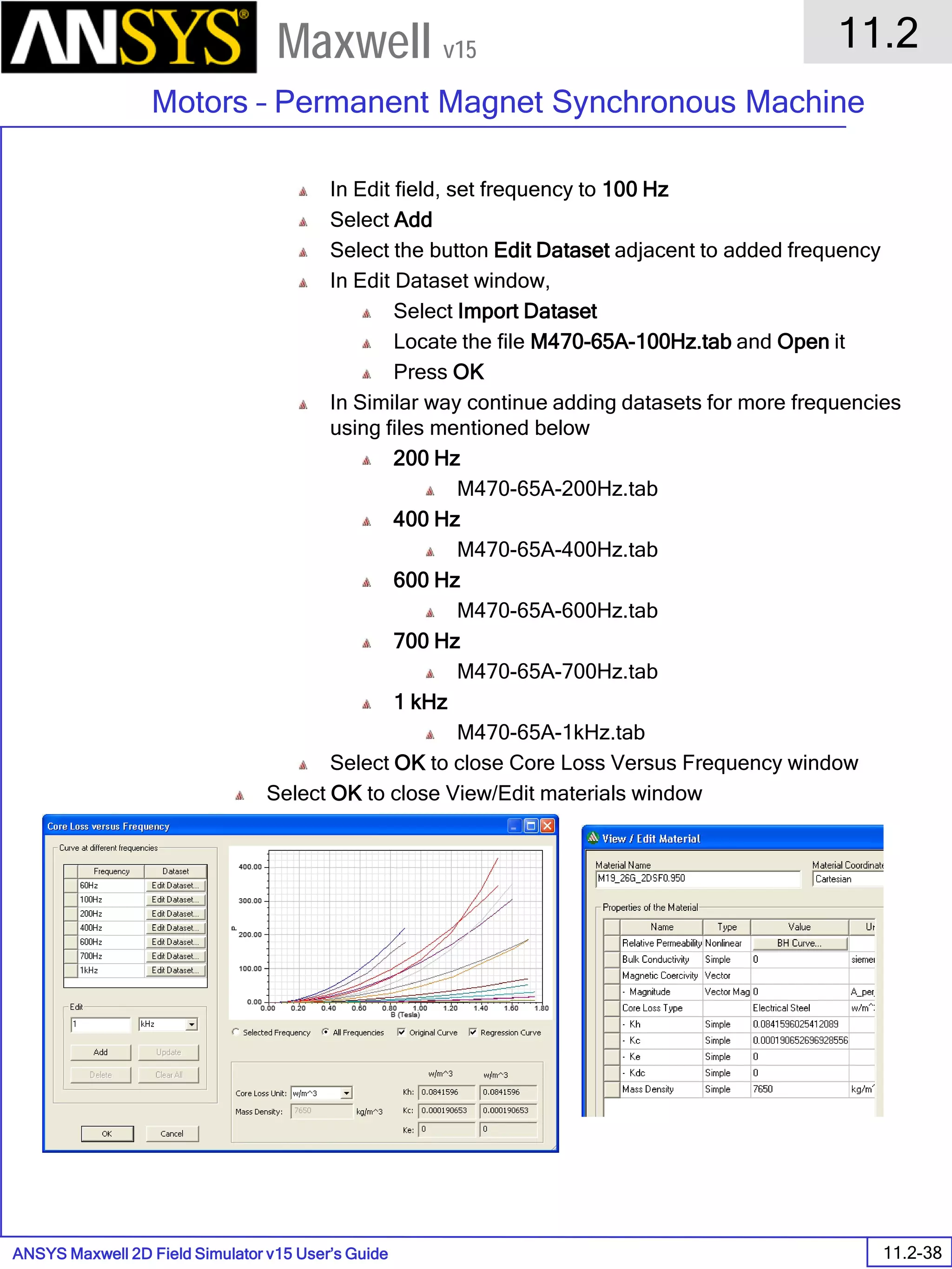 ANSYS Maxwell 2D Field Simulator v15 User’s Guide
11.2
Motors – Permanent Magnet Synchronous Machine
11.2-38
Maxwell v15
In Edit field, set frequency to 100 Hz
Select Add
Select the button Edit Dataset adjacent to added frequency
In Edit Dataset window,
Select Import Dataset
Locate the file M470-65A-100Hz.tab and Open it
Press OK
In Similar way continue adding datasets for more frequencies
using files mentioned below
200 Hz
M470-65A-200Hz.tab
400 Hz
M470-65A-400Hz.tab
600 Hz
M470-65A-600Hz.tab
700 Hz
M470-65A-700Hz.tab
1 kHz
M470-65A-1kHz.tab
Select OK to close Core Loss Versus Frequency window
Select OK to close View/Edit materials window
 