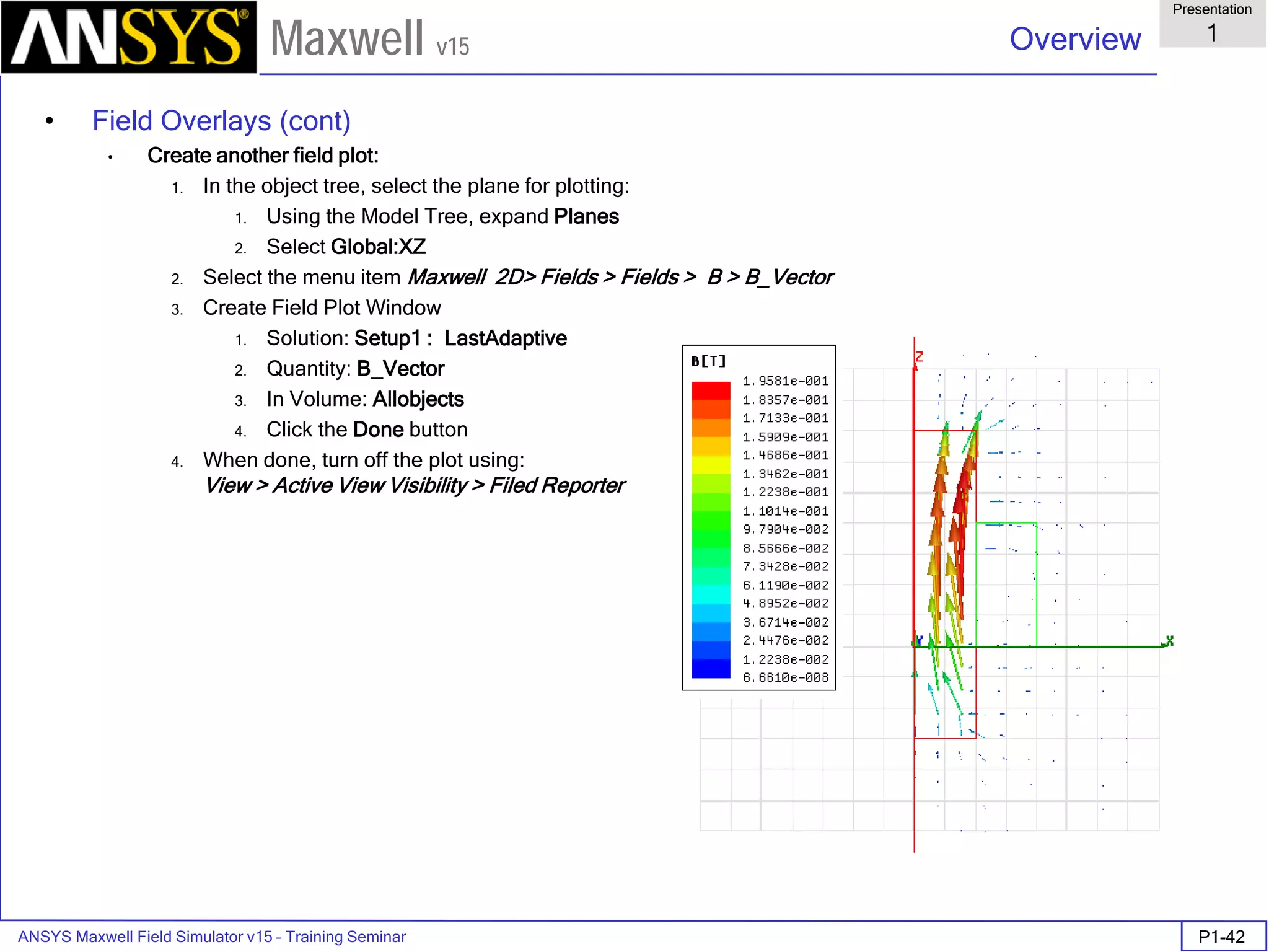 ANSYS Maxwell Field Simulator v15 – Training Seminar P1-42
Overview
Presentation
1
Maxwell v15
• Field Overlays (cont)
• Create another field plot:
1. In the object tree, select the plane for plotting:
1. Using the Model Tree, expand Planes
2. Select Global:XZ
2. Select the menu item Maxwell 2D> Fields > Fields > B > B_Vector
3. Create Field Plot Window
1. Solution: Setup1 : LastAdaptive
2. Quantity: B_Vector
3. In Volume: Allobjects
4. Click the Done button
4. When done, turn off the plot using:
View > Active View Visibility > Filed Reporter
 