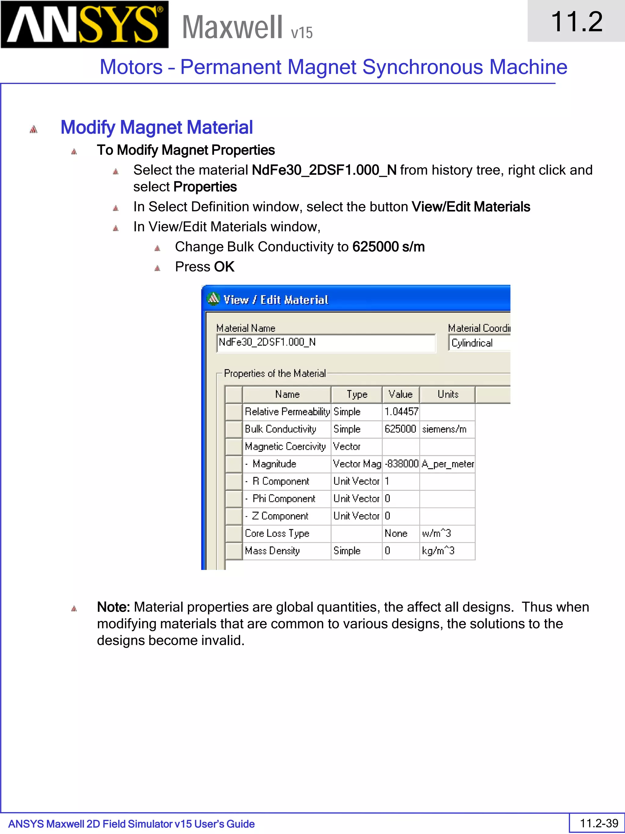 ANSYS Maxwell 2D Field Simulator v15 User’s Guide
11.2
Motors – Permanent Magnet Synchronous Machine
11.2-39
Maxwell v15
Modify Magnet Material
To Modify Magnet Properties
Select the material NdFe30_2DSF1.000_N from history tree, right click and
select Properties
In Select Definition window, select the button View/Edit Materials
In View/Edit Materials window,
Change Bulk Conductivity to 625000 s/m
Press OK
Note: Material properties are global quantities, the affect all designs. Thus when
modifying materials that are common to various designs, the solutions to the
designs become invalid.
 