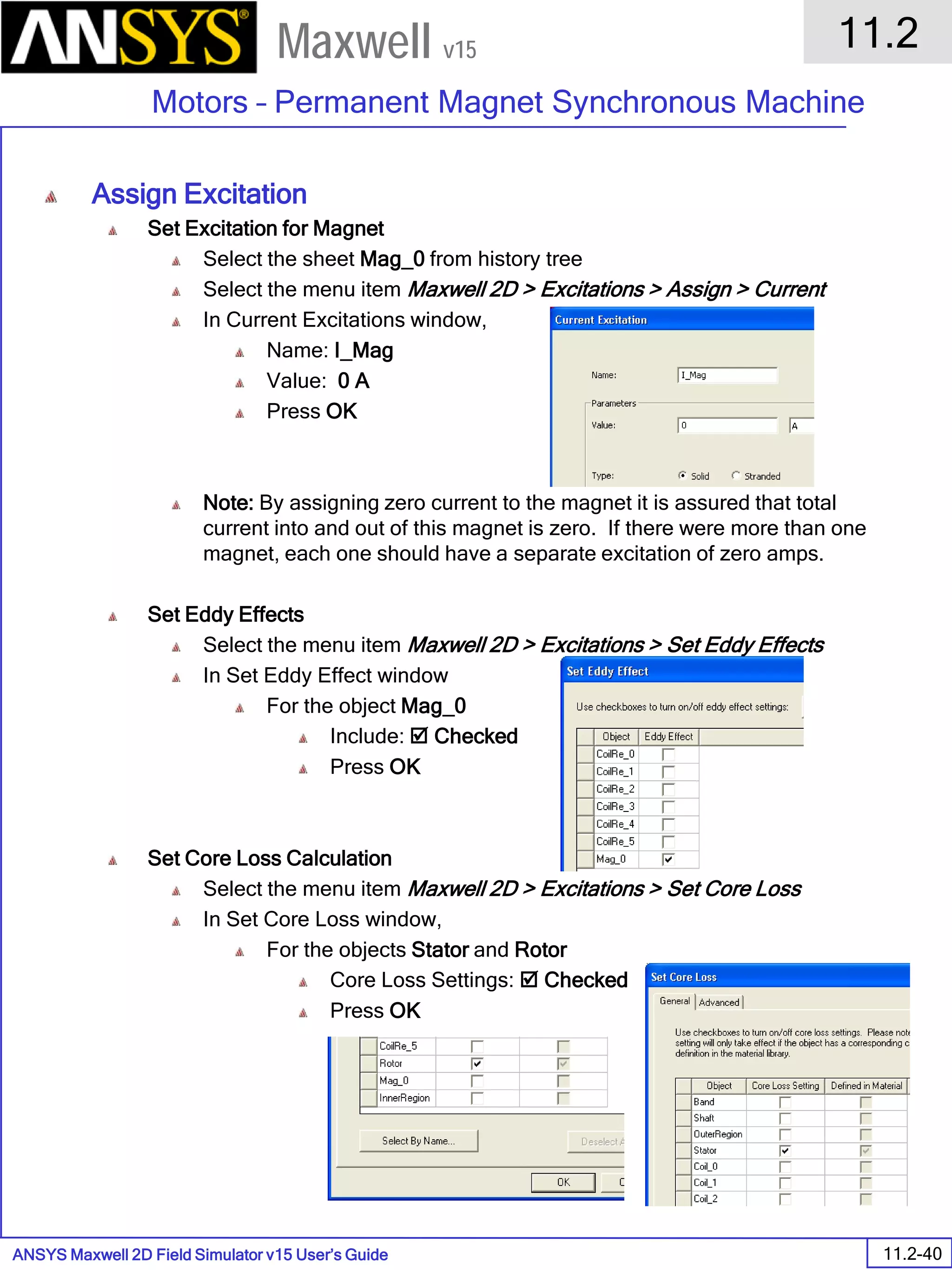 ANSYS Maxwell 2D Field Simulator v15 User’s Guide
11.2
Motors – Permanent Magnet Synchronous Machine
11.2-40
Maxwell v15
Assign Excitation
Set Excitation for Magnet
Select the sheet Mag_0 from history tree
Select the menu item Maxwell 2D > Excitations > Assign > Current
In Current Excitations window,
Name: I_Mag
Value: 0 A
Press OK
Note: By assigning zero current to the magnet it is assured that total
current into and out of this magnet is zero. If there were more than one
magnet, each one should have a separate excitation of zero amps.
Set Eddy Effects
Select the menu item Maxwell 2D > Excitations > Set Eddy Effects
In Set Eddy Effect window
For the object Mag_0
Include:  Checked
Press OK
Set Core Loss Calculation
Select the menu item Maxwell 2D > Excitations > Set Core Loss
In Set Core Loss window,
For the objects Stator and Rotor
Core Loss Settings:  Checked
Press OK
 