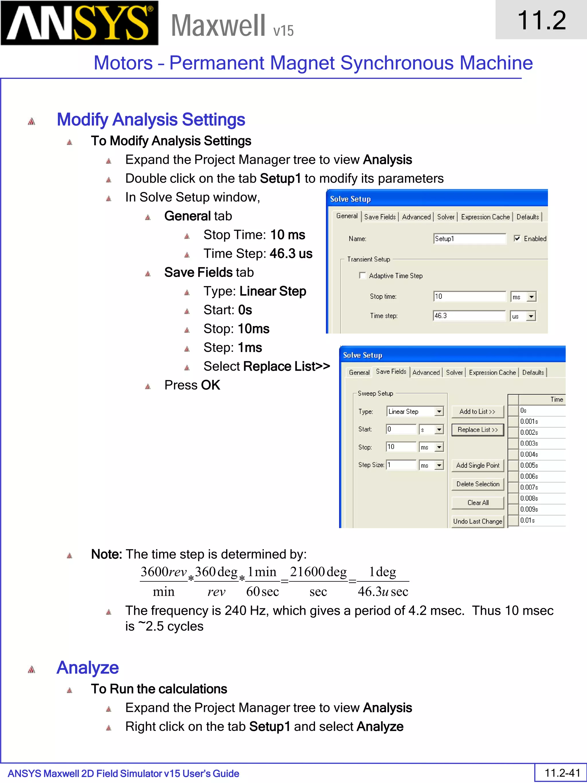 ANSYS Maxwell 2D Field Simulator v15 User’s Guide
11.2
Motors – Permanent Magnet Synchronous Machine
11.2-41
Maxwell v15
Modify Analysis Settings
To Modify Analysis Settings
Expand the Project Manager tree to view Analysis
Double click on the tab Setup1 to modify its parameters
In Solve Setup window,
General tab
Stop Time: 10 ms
Time Step: 46.3 us
Save Fields tab
Type: Linear Step
Start: 0s
Stop: 10ms
Step: 1ms
Select Replace List>>
Press OK
Note: The time step is determined by:
The frequency is 240 Hz, which gives a period of 4.2 msec. Thus 10 msec
is ~2.5 cycles
Analyze
To Run the calculations
Expand the Project Manager tree to view Analysis
Right click on the tab Setup1 and select Analyze
sec3.46
deg1
sec
deg21600
sec60
min1
*
deg360
*
min
3600
urev
rev
==
 