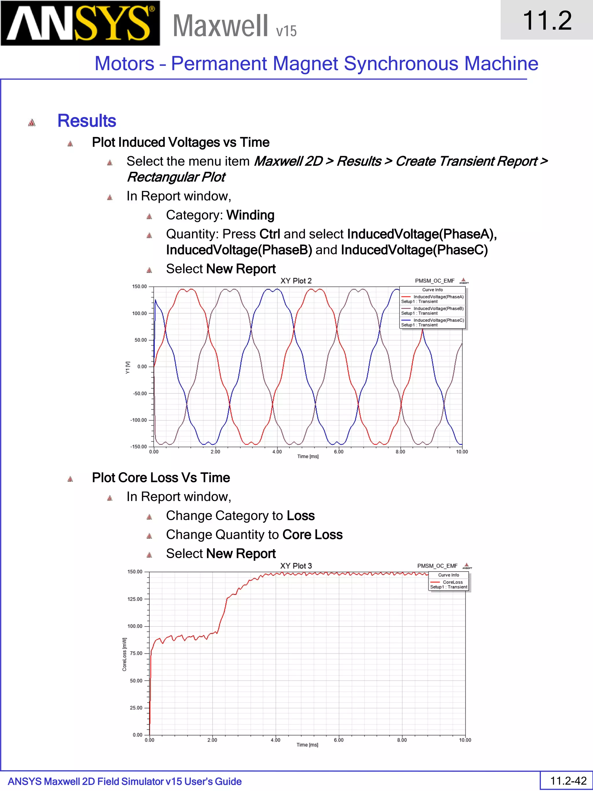 ANSYS Maxwell 2D Field Simulator v15 User’s Guide
11.2
Motors – Permanent Magnet Synchronous Machine
11.2-42
Maxwell v15
Results
Plot Induced Voltages vs Time
Select the menu item Maxwell 2D > Results > Create Transient Report >
Rectangular Plot
In Report window,
Category: Winding
Quantity: Press Ctrl and select InducedVoltage(PhaseA),
InducedVoltage(PhaseB) and InducedVoltage(PhaseC)
Select New Report
Plot Core Loss Vs Time
In Report window,
Change Category to Loss
Change Quantity to Core Loss
Select New Report
 