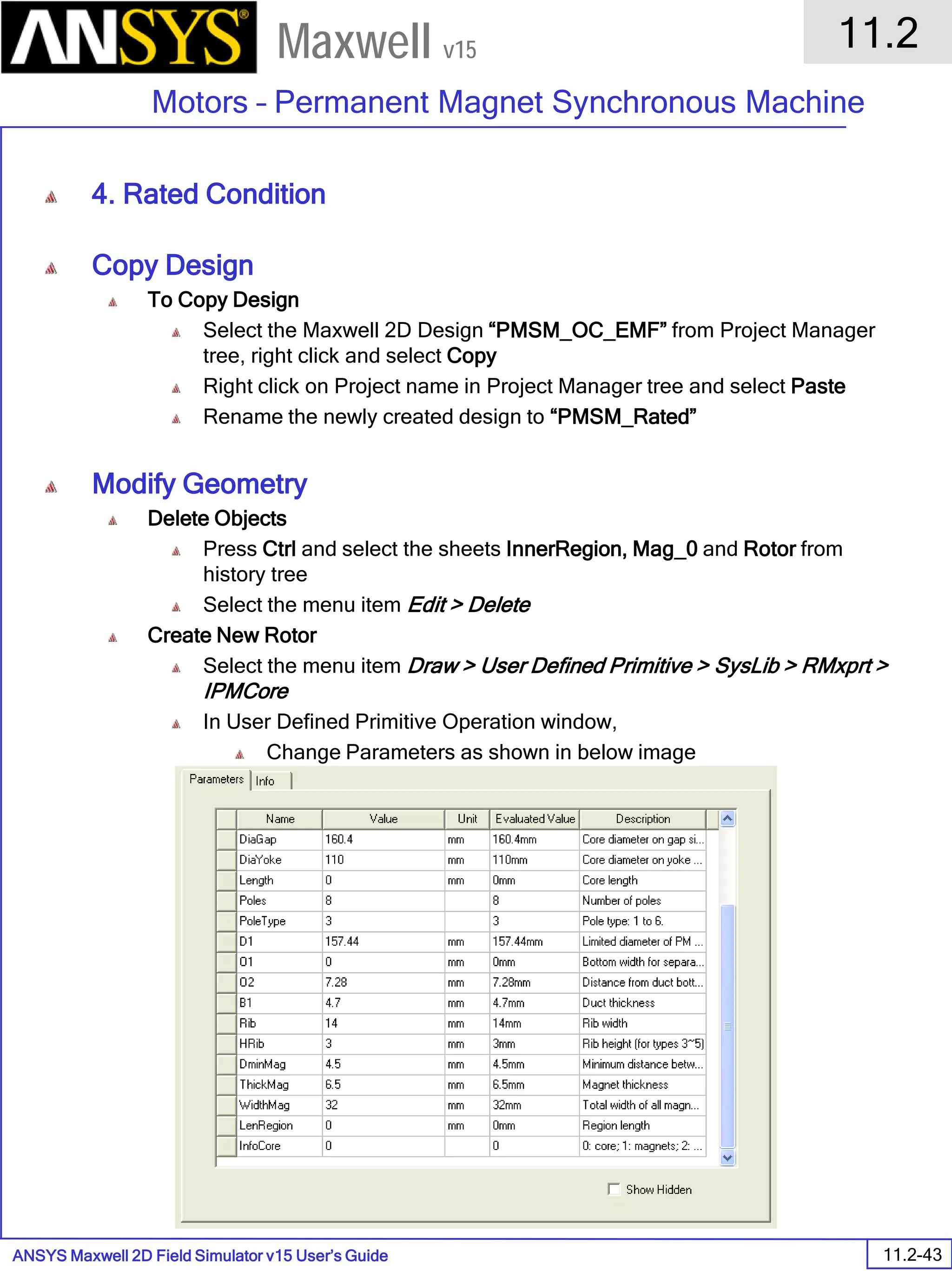 ANSYS Maxwell 2D Field Simulator v15 User’s Guide
11.2
Motors – Permanent Magnet Synchronous Machine
11.2-43
Maxwell v15
4. Rated Condition
Copy Design
To Copy Design
Select the Maxwell 2D Design “PMSM_OC_EMF” from Project Manager
tree, right click and select Copy
Right click on Project name in Project Manager tree and select Paste
Rename the newly created design to “PMSM_Rated”
Modify Geometry
Delete Objects
Press Ctrl and select the sheets InnerRegion, Mag_0 and Rotor from
history tree
Select the menu item Edit > Delete
Create New Rotor
Select the menu item Draw > User Defined Primitive > SysLib > RMxprt >
IPMCore
In User Defined Primitive Operation window,
Change Parameters as shown in below image
Press OK
 