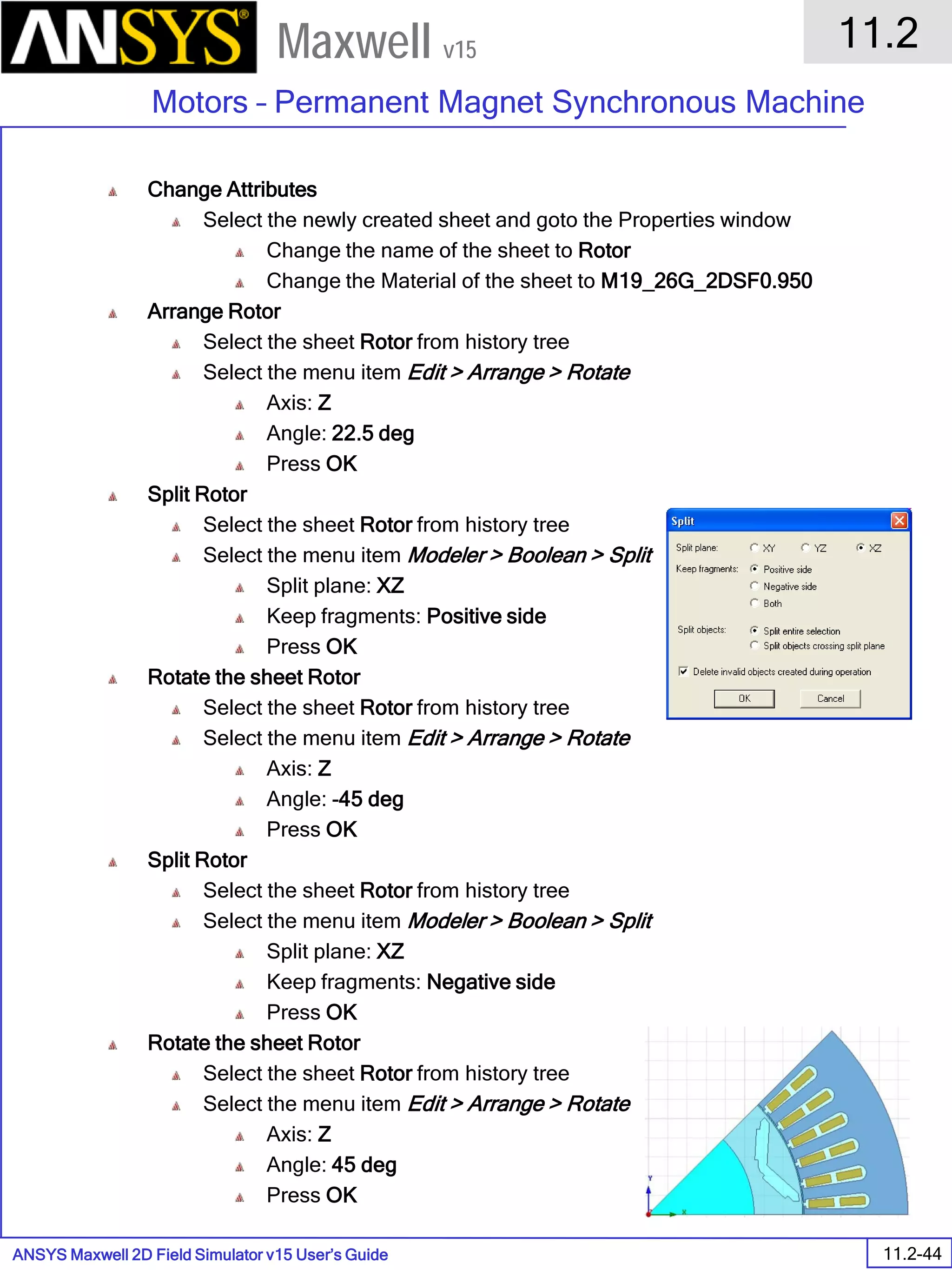 ANSYS Maxwell 2D Field Simulator v15 User’s Guide
11.2
Motors – Permanent Magnet Synchronous Machine
11.2-44
Maxwell v15
Change Attributes
Select the newly created sheet and goto the Properties window
Change the name of the sheet to Rotor
Change the Material of the sheet to M19_26G_2DSF0.950
Arrange Rotor
Select the sheet Rotor from history tree
Select the menu item Edit > Arrange > Rotate
Axis: Z
Angle: 22.5 deg
Press OK
Split Rotor
Select the sheet Rotor from history tree
Select the menu item Modeler > Boolean > Split
Split plane: XZ
Keep fragments: Positive side
Press OK
Rotate the sheet Rotor
Select the sheet Rotor from history tree
Select the menu item Edit > Arrange > Rotate
Axis: Z
Angle: -45 deg
Press OK
Split Rotor
Select the sheet Rotor from history tree
Select the menu item Modeler > Boolean > Split
Split plane: XZ
Keep fragments: Negative side
Press OK
Rotate the sheet Rotor
Select the sheet Rotor from history tree
Select the menu item Edit > Arrange > Rotate
Axis: Z
Angle: 45 deg
Press OK
 
