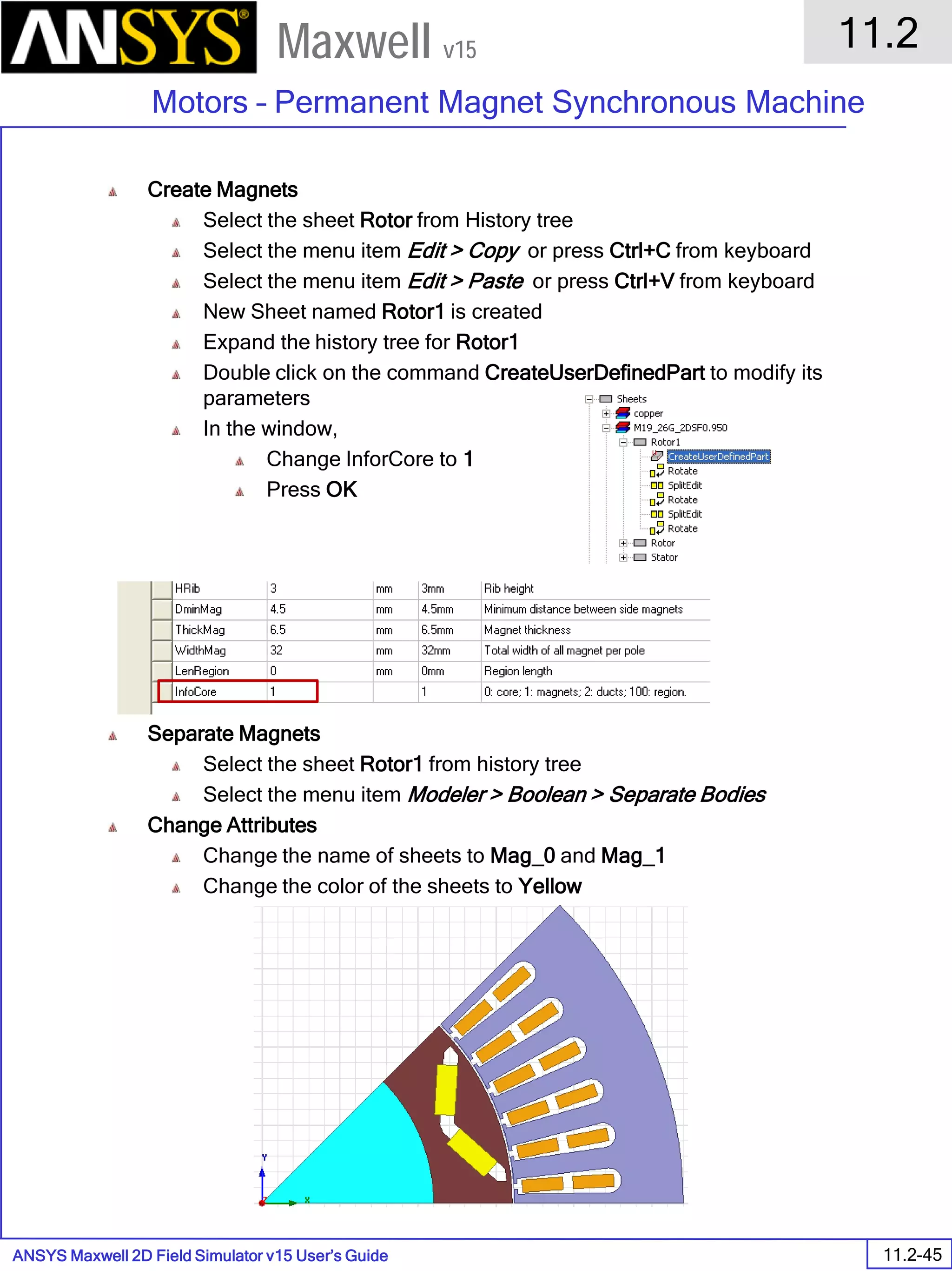 ANSYS Maxwell 2D Field Simulator v15 User’s Guide
11.2
Motors – Permanent Magnet Synchronous Machine
11.2-45
Maxwell v15
Create Magnets
Select the sheet Rotor from History tree
Select the menu item Edit > Copy or press Ctrl+C from keyboard
Select the menu item Edit > Paste or press Ctrl+V from keyboard
New Sheet named Rotor1 is created
Expand the history tree for Rotor1
Double click on the command CreateUserDefinedPart to modify its
parameters
In the window,
Change InforCore to 1
Press OK
Separate Magnets
Select the sheet Rotor1 from history tree
Select the menu item Modeler > Boolean > Separate Bodies
Change Attributes
Change the name of sheets to Mag_0 and Mag_1
Change the color of the sheets to Yellow
 