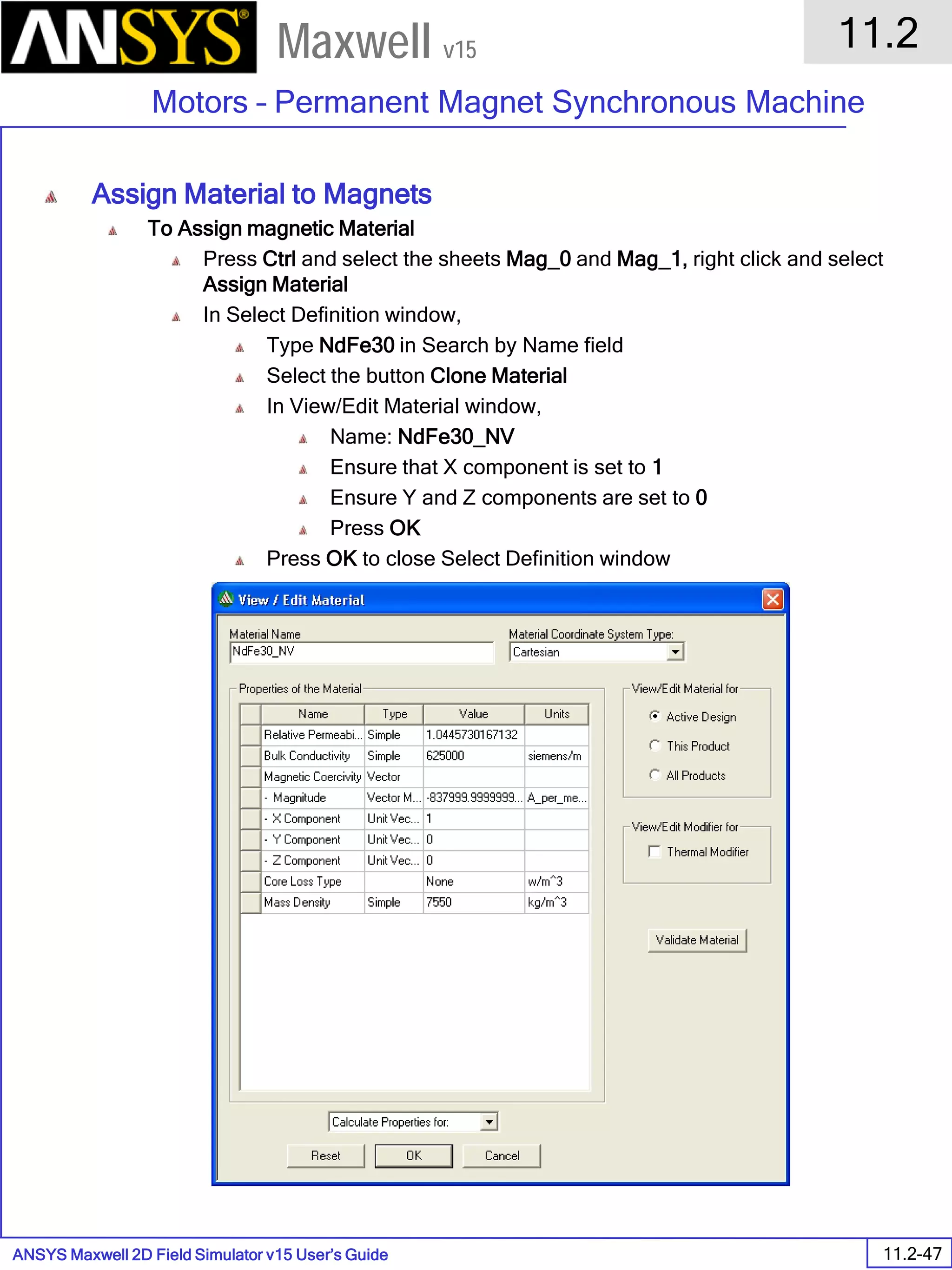 ANSYS Maxwell 2D Field Simulator v15 User’s Guide
11.2
Motors – Permanent Magnet Synchronous Machine
11.2-47
Maxwell v15
Assign Material to Magnets
To Assign magnetic Material
Press Ctrl and select the sheets Mag_0 and Mag_1, right click and select
Assign Material
In Select Definition window,
Type NdFe30 in Search by Name field
Select the button Clone Material
In View/Edit Material window,
Name: NdFe30_NV
Ensure that X component is set to 1
Ensure Y and Z components are set to 0
Press OK
Press OK to close Select Definition window
 
