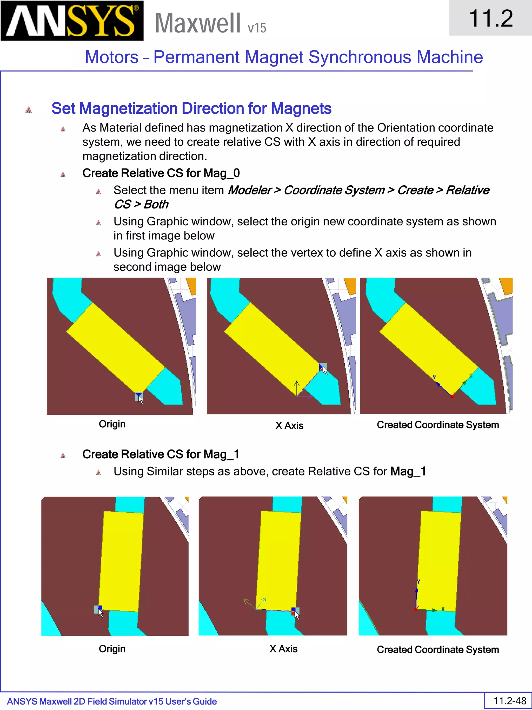 ANSYS Maxwell 2D Field Simulator v15 User’s Guide
11.2
Motors – Permanent Magnet Synchronous Machine
11.2-48
Maxwell v15
Set Magnetization Direction for Magnets
As Material defined has magnetization X direction of the Orientation coordinate
system, we need to create relative CS with X axis in direction of required
magnetization direction.
Create Relative CS for Mag_0
Select the menu item Modeler > Coordinate System > Create > Relative
CS > Both
Using Graphic window, select the origin new coordinate system as shown
in first image below
Using Graphic window, select the vertex to define X axis as shown in
second image below
Create Relative CS for Mag_1
Using Similar steps as above, create Relative CS for Mag_1
Origin X Axis Created Coordinate System
Origin X Axis Created Coordinate System
 