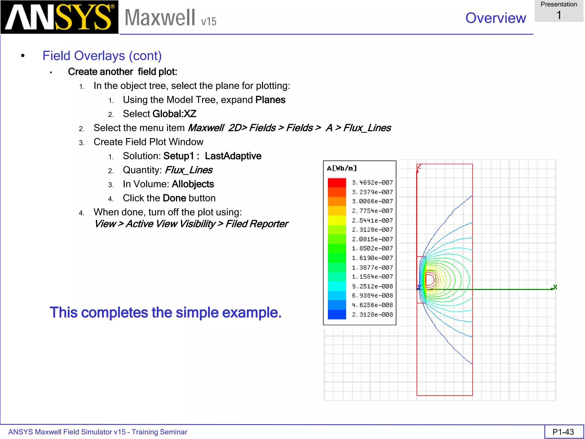 ANSYS Maxwell Field Simulator v15 – Training Seminar P1-43
Overview
Presentation
1
Maxwell v15
• Field Overlays (cont)
• Create another field plot:
1. In the object tree, select the plane for plotting:
1. Using the Model Tree, expand Planes
2. Select Global:XZ
2. Select the menu item Maxwell 2D> Fields > Fields > A > Flux_Lines
3. Create Field Plot Window
1. Solution: Setup1 : LastAdaptive
2. Quantity: Flux_Lines
3. In Volume: Allobjects
4. Click the Done button
4. When done, turn off the plot using:
View > Active View Visibility > Filed Reporter
This completes the simple example.
 