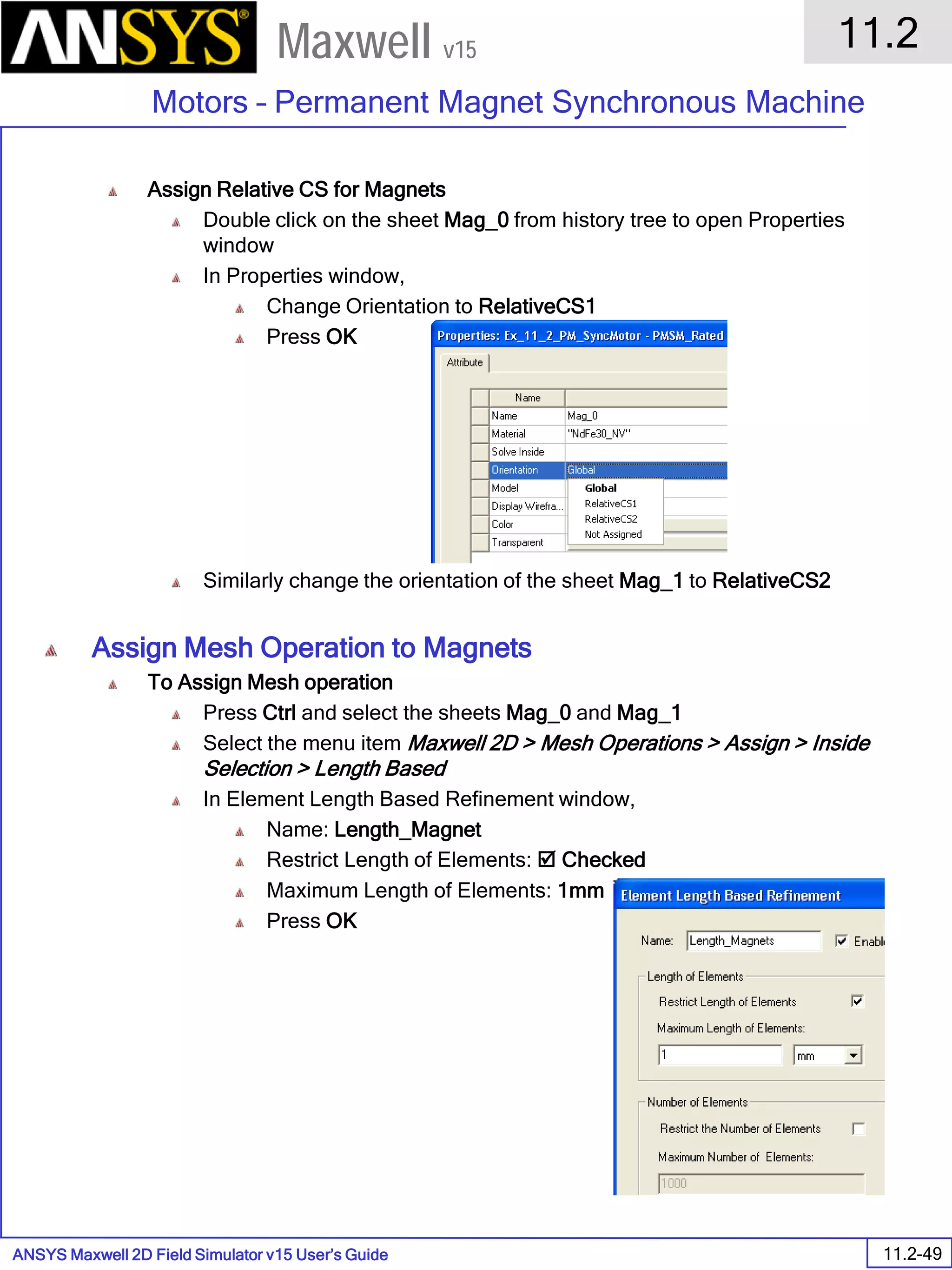 ANSYS Maxwell 2D Field Simulator v15 User’s Guide
11.2
Motors – Permanent Magnet Synchronous Machine
11.2-49
Maxwell v15
Assign Relative CS for Magnets
Double click on the sheet Mag_0 from history tree to open Properties
window
In Properties window,
Change Orientation to RelativeCS1
Press OK
Similarly change the orientation of the sheet Mag_1 to RelativeCS2
Assign Mesh Operation to Magnets
To Assign Mesh operation
Press Ctrl and select the sheets Mag_0 and Mag_1
Select the menu item Maxwell 2D > Mesh Operations > Assign > Inside
Selection > Length Based
In Element Length Based Refinement window,
Name: Length_Magnet
Restrict Length of Elements:  Checked
Maximum Length of Elements: 1mm
Press OK
 