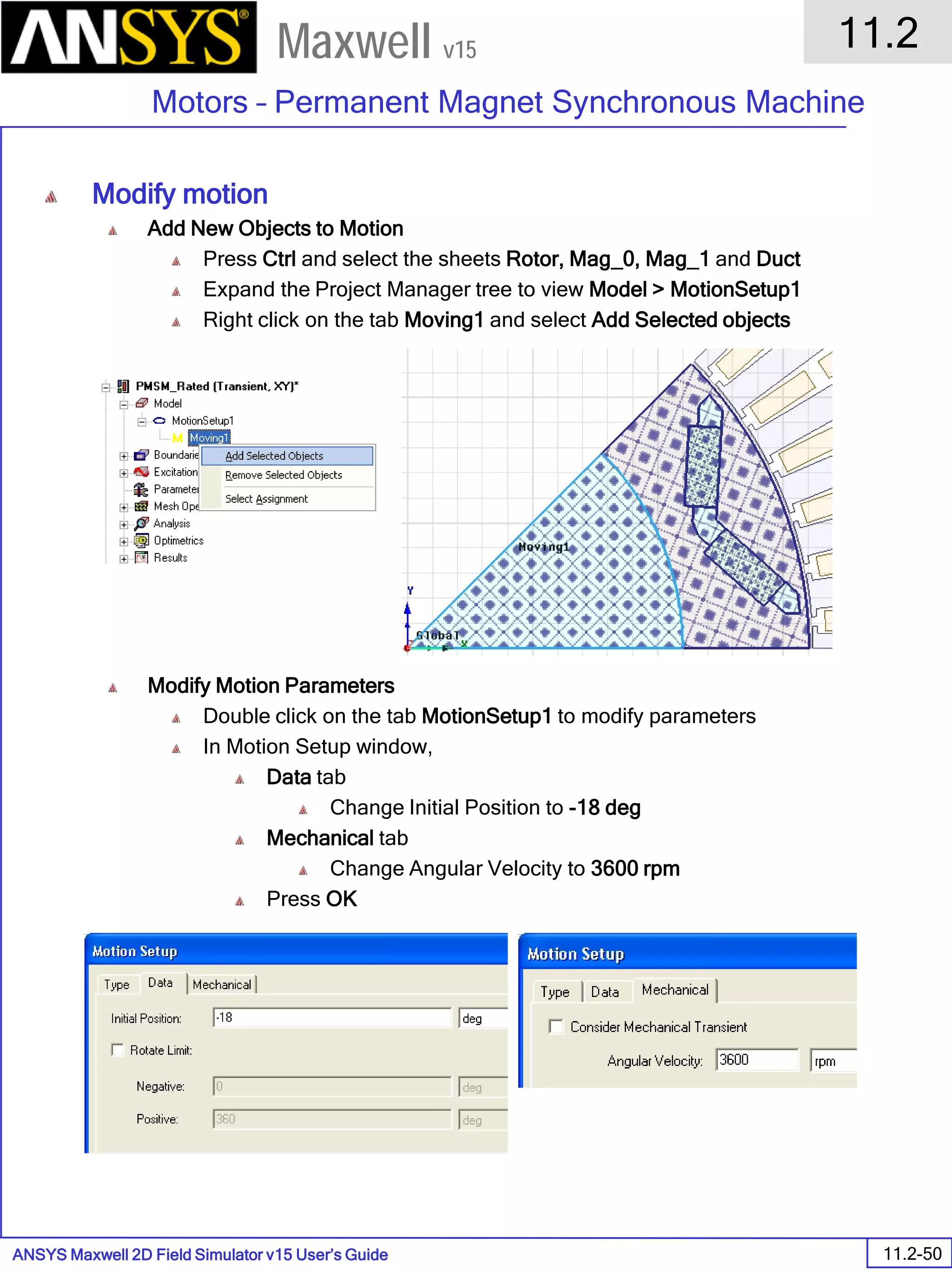 ANSYS Maxwell 2D Field Simulator v15 User’s Guide
11.2
Motors – Permanent Magnet Synchronous Machine
11.2-50
Maxwell v15
Modify motion
Add New Objects to Motion
Press Ctrl and select the sheets Rotor, Mag_0, Mag_1 and Duct
Expand the Project Manager tree to view Model > MotionSetup1
Right click on the tab Moving1 and select Add Selected objects
Modify Motion Parameters
Double click on the tab MotionSetup1 to modify parameters
In Motion Setup window,
Data tab
Change Initial Position to -18 deg
Mechanical tab
Change Angular Velocity to 3600 rpm
Press OK
 