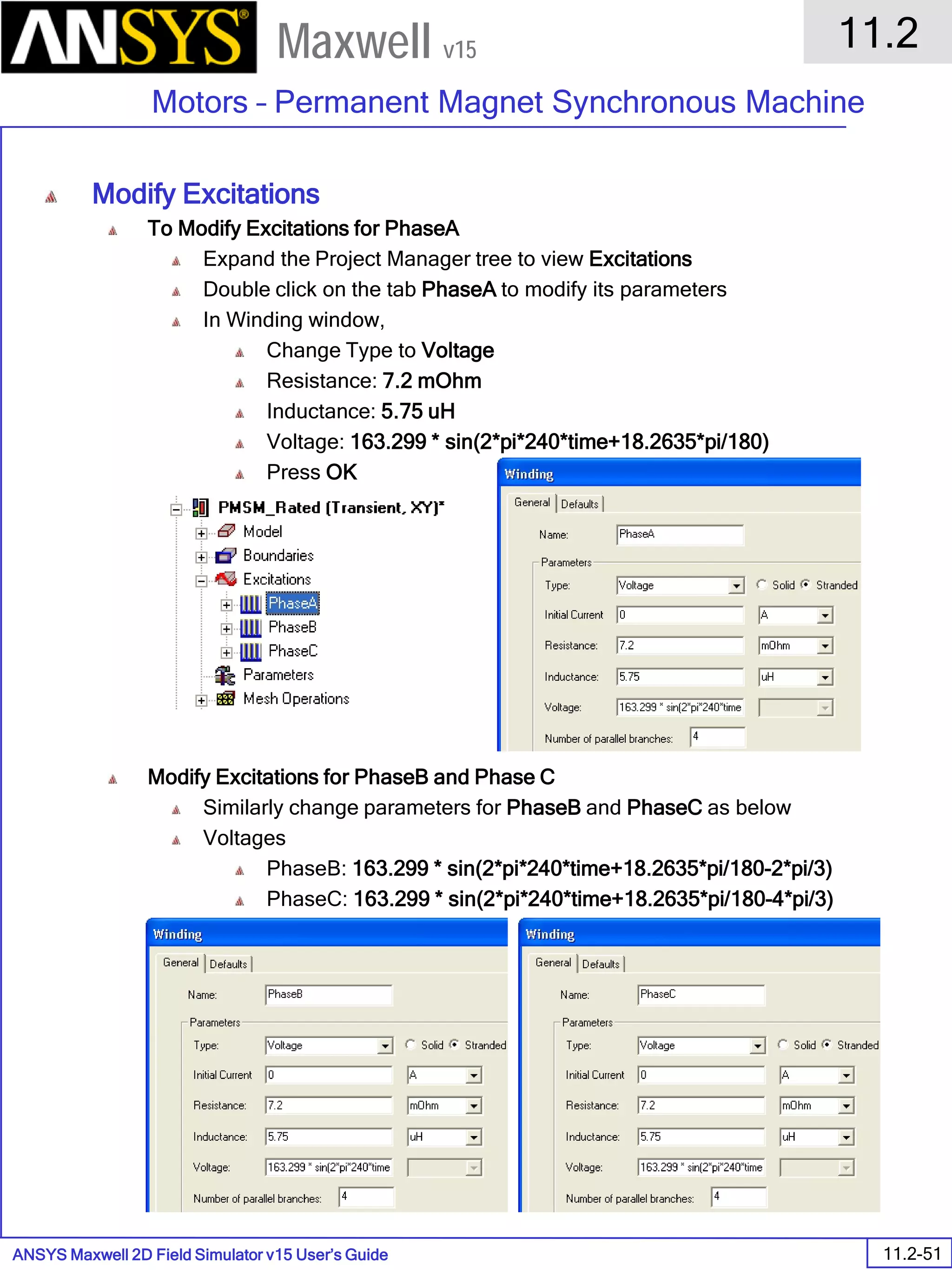 ANSYS Maxwell 2D Field Simulator v15 User’s Guide
11.2
Motors – Permanent Magnet Synchronous Machine
11.2-51
Maxwell v15
Modify Excitations
To Modify Excitations for PhaseA
Expand the Project Manager tree to view Excitations
Double click on the tab PhaseA to modify its parameters
In Winding window,
Change Type to Voltage
Resistance: 7.2 mOhm
Inductance: 5.75 uH
Voltage: 163.299 * sin(2*pi*240*time+18.2635*pi/180)
Press OK
Modify Excitations for PhaseB and Phase C
Similarly change parameters for PhaseB and PhaseC as below
Voltages
PhaseB: 163.299 * sin(2*pi*240*time+18.2635*pi/180-2*pi/3)
PhaseC: 163.299 * sin(2*pi*240*time+18.2635*pi/180-4*pi/3)
 