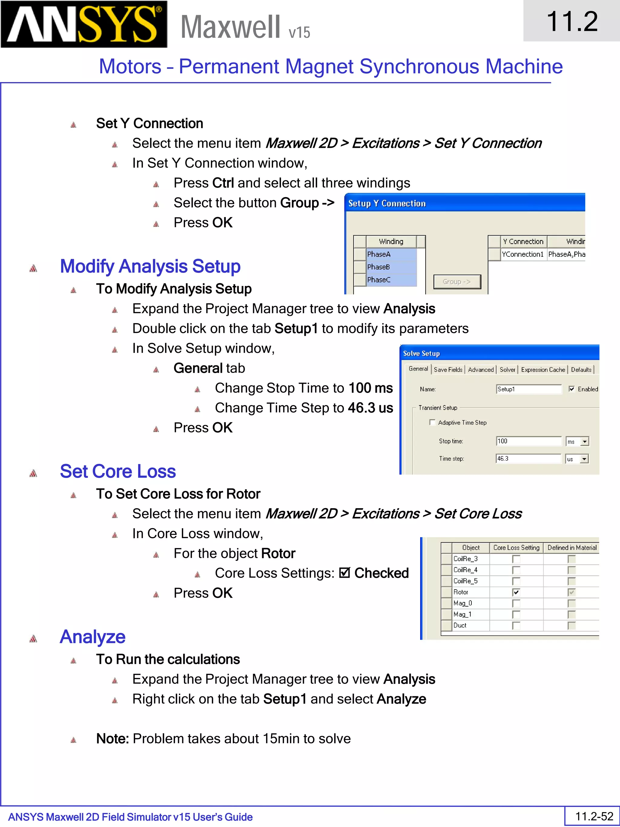 ANSYS Maxwell 2D Field Simulator v15 User’s Guide
11.2
Motors – Permanent Magnet Synchronous Machine
11.2-52
Maxwell v15
Set Y Connection
Select the menu item Maxwell 2D > Excitations > Set Y Connection
In Set Y Connection window,
Press Ctrl and select all three windings
Select the button Group ->
Press OK
Modify Analysis Setup
To Modify Analysis Setup
Expand the Project Manager tree to view Analysis
Double click on the tab Setup1 to modify its parameters
In Solve Setup window,
General tab
Change Stop Time to 100 ms
Change Time Step to 46.3 us
Press OK
Set Core Loss
To Set Core Loss for Rotor
Select the menu item Maxwell 2D > Excitations > Set Core Loss
In Core Loss window,
For the object Rotor
Core Loss Settings:  Checked
Press OK
Analyze
To Run the calculations
Expand the Project Manager tree to view Analysis
Right click on the tab Setup1 and select Analyze
Note: Problem takes about 15min to solve
 