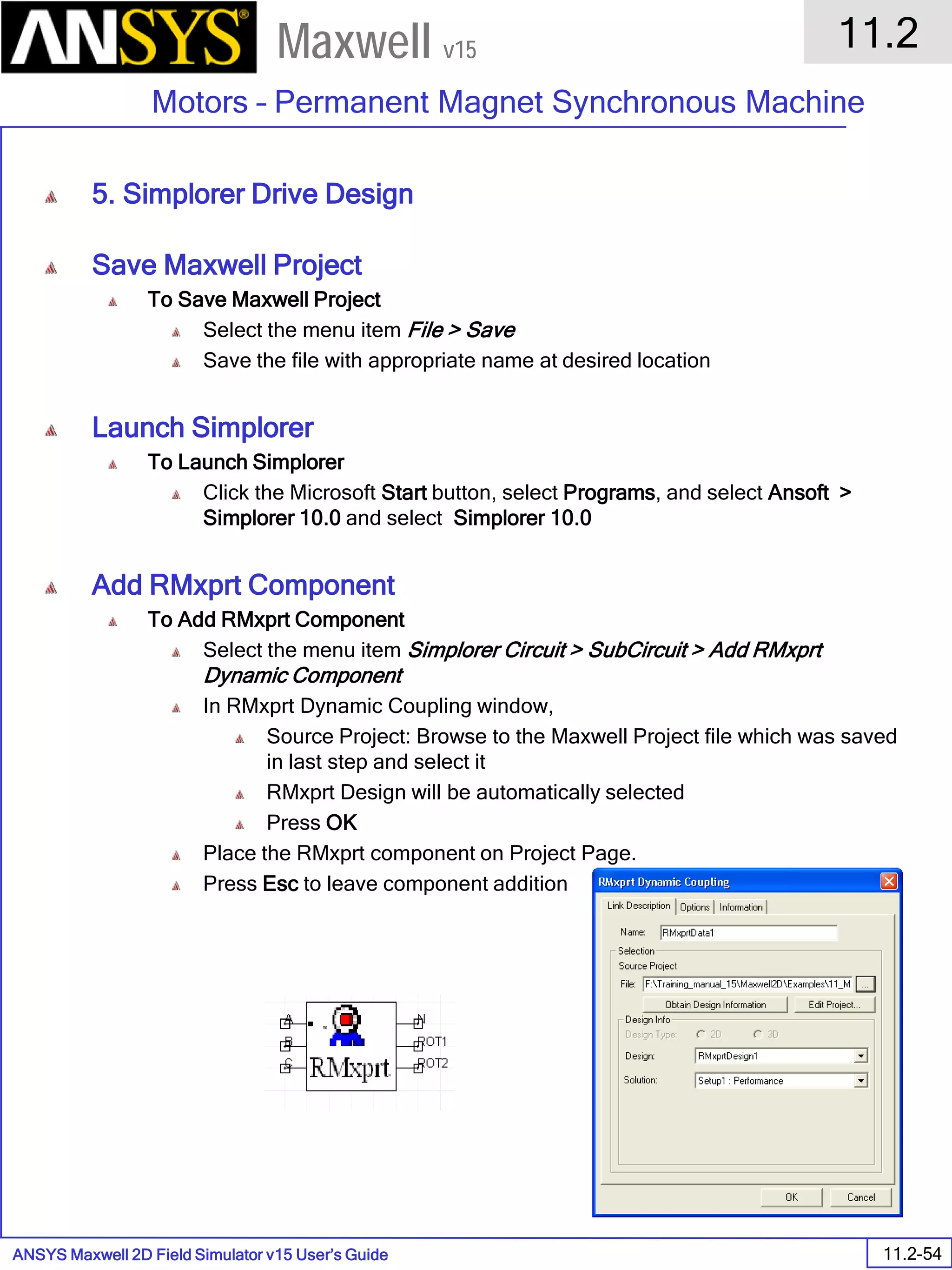 ANSYS Maxwell 2D Field Simulator v15 User’s Guide
11.2
Motors – Permanent Magnet Synchronous Machine
11.2-54
Maxwell v15
5. Simplorer Drive Design
Save Maxwell Project
To Save Maxwell Project
Select the menu item File > Save
Save the file with appropriate name at desired location
Launch Simplorer
To Launch Simplorer
Click the Microsoft Start button, select Programs, and select Ansoft >
Simplorer 10.0 and select Simplorer 10.0
Add RMxprt Component
To Add RMxprt Component
Select the menu item Simplorer Circuit > SubCircuit > Add RMxprt
Dynamic Component
In RMxprt Dynamic Coupling window,
Source Project: Browse to the Maxwell Project file which was saved
in last step and select it
RMxprt Design will be automatically selected
Press OK
Place the RMxprt component on Project Page.
Press Esc to leave component addition
 
