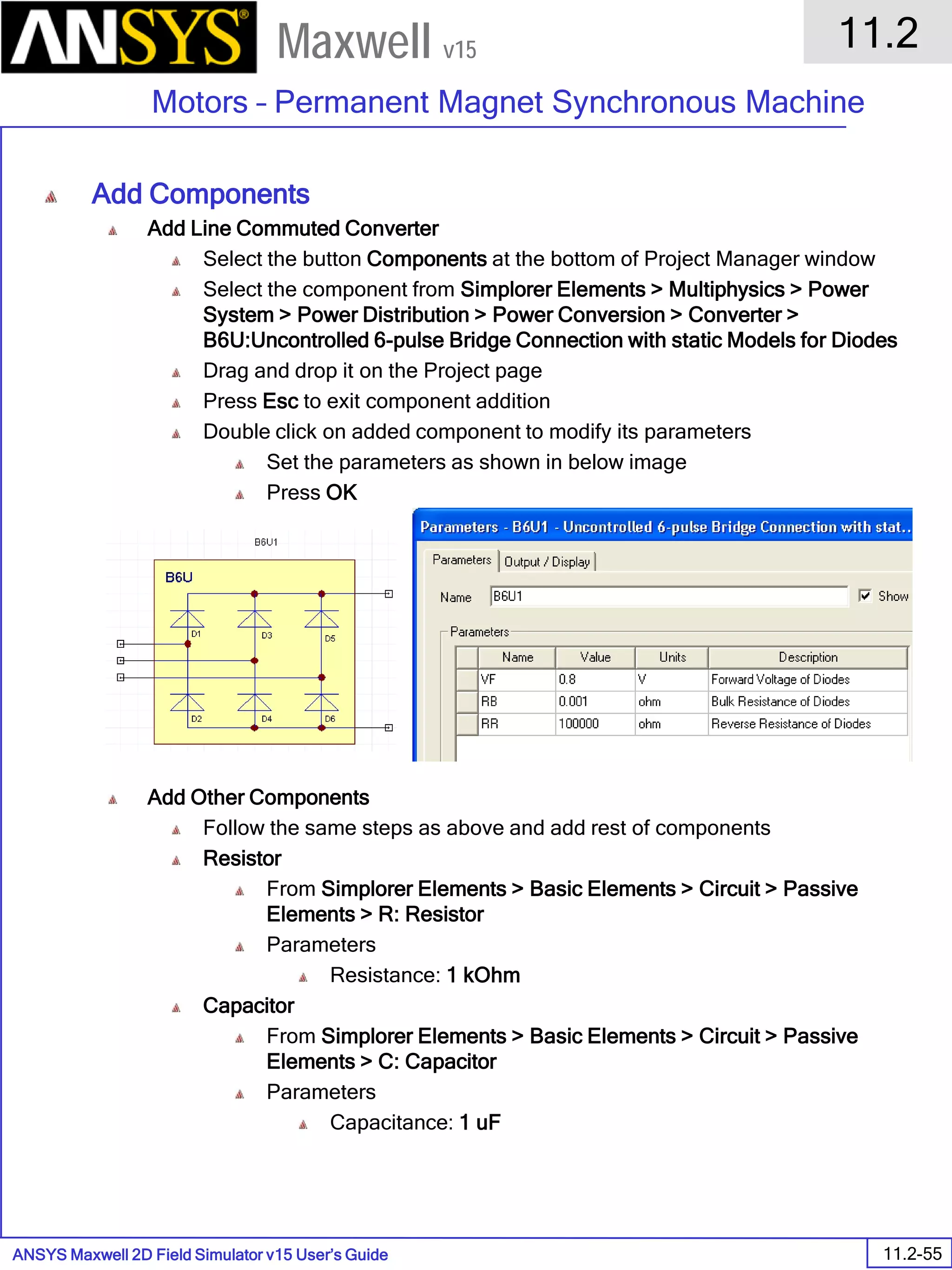 ANSYS Maxwell 2D Field Simulator v15 User’s Guide
11.2
Motors – Permanent Magnet Synchronous Machine
11.2-55
Maxwell v15
Add Components
Add Line Commuted Converter
Select the button Components at the bottom of Project Manager window
Select the component from Simplorer Elements > Multiphysics > Power
System > Power Distribution > Power Conversion > Converter >
B6U:Uncontrolled 6-pulse Bridge Connection with static Models for Diodes
Drag and drop it on the Project page
Press Esc to exit component addition
Double click on added component to modify its parameters
Set the parameters as shown in below image
Press OK
Add Other Components
Follow the same steps as above and add rest of components
Resistor
From Simplorer Elements > Basic Elements > Circuit > Passive
Elements > R: Resistor
Parameters
Resistance: 1 kOhm
Capacitor
From Simplorer Elements > Basic Elements > Circuit > Passive
Elements > C: Capacitor
Parameters
Capacitance: 1 uF
 