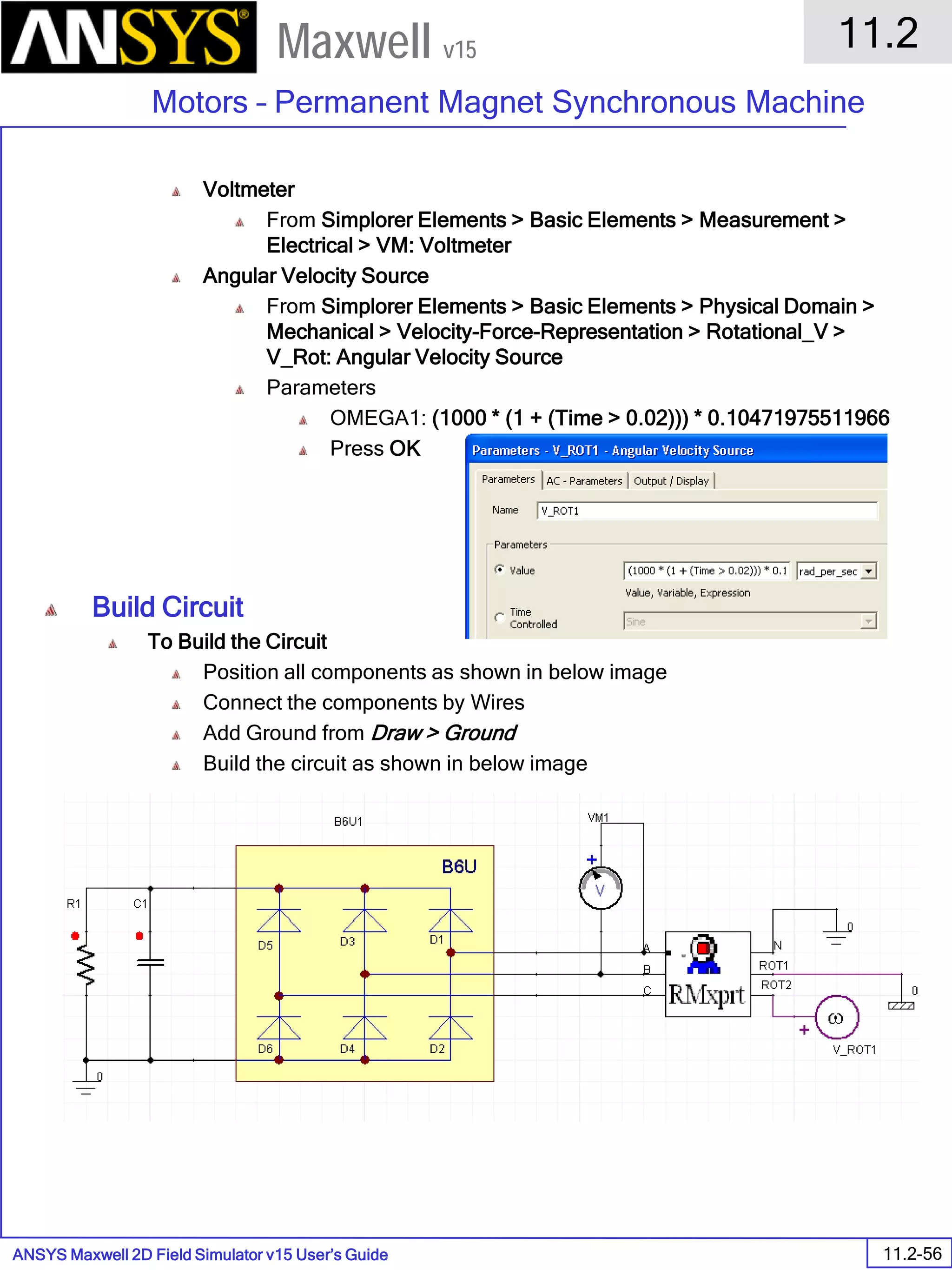 ANSYS Maxwell 2D Field Simulator v15 User’s Guide
11.2
Motors – Permanent Magnet Synchronous Machine
11.2-56
Maxwell v15
Voltmeter
From Simplorer Elements > Basic Elements > Measurement >
Electrical > VM: Voltmeter
Angular Velocity Source
From Simplorer Elements > Basic Elements > Physical Domain >
Mechanical > Velocity-Force-Representation > Rotational_V >
V_Rot: Angular Velocity Source
Parameters
OMEGA1: (1000 * (1 + (Time > 0.02))) * 0.10471975511966
Press OK
Build Circuit
To Build the Circuit
Position all components as shown in below image
Connect the components by Wires
Add Ground from Draw > Ground
Build the circuit as shown in below image
 