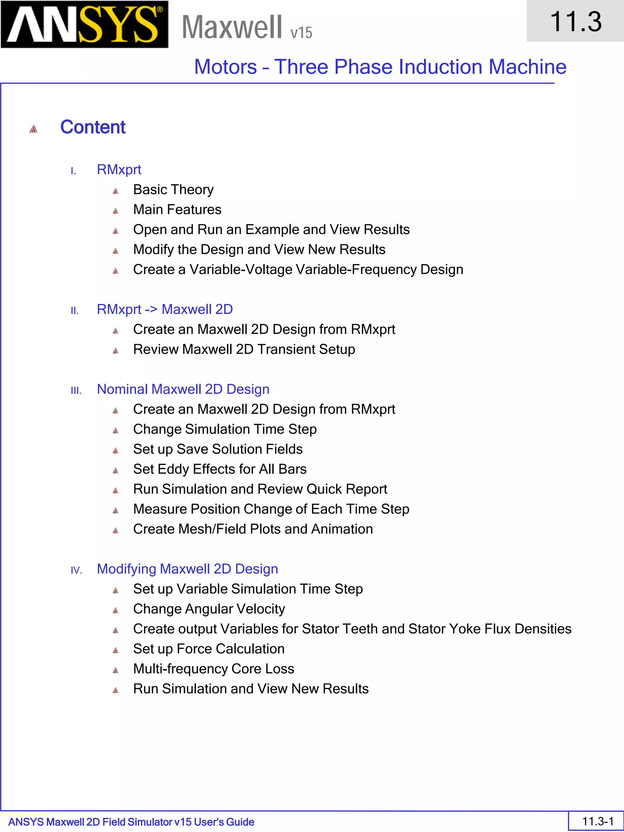ANSYS Maxwell 2D Field Simulator v15 User’s Guide
11.3
Motors – Three Phase Induction Machine
11.3-1
Maxwell v15
Content
I. RMxprt
Basic Theory
Main Features
Open and Run an Example and View Results
Modify the Design and View New Results
Create a Variable-Voltage Variable-Frequency Design
II. RMxprt -> Maxwell 2D
Create an Maxwell 2D Design from RMxprt
Review Maxwell 2D Transient Setup
III. Nominal Maxwell 2D Design
Create an Maxwell 2D Design from RMxprt
Change Simulation Time Step
Set up Save Solution Fields
Set Eddy Effects for All Bars
Run Simulation and Review Quick Report
Measure Position Change of Each Time Step
Create Mesh/Field Plots and Animation
IV. Modifying Maxwell 2D Design
Set up Variable Simulation Time Step
Change Angular Velocity
Create output Variables for Stator Teeth and Stator Yoke Flux Densities
Set up Force Calculation
Multi-frequency Core Loss
Run Simulation and View New Results
 
