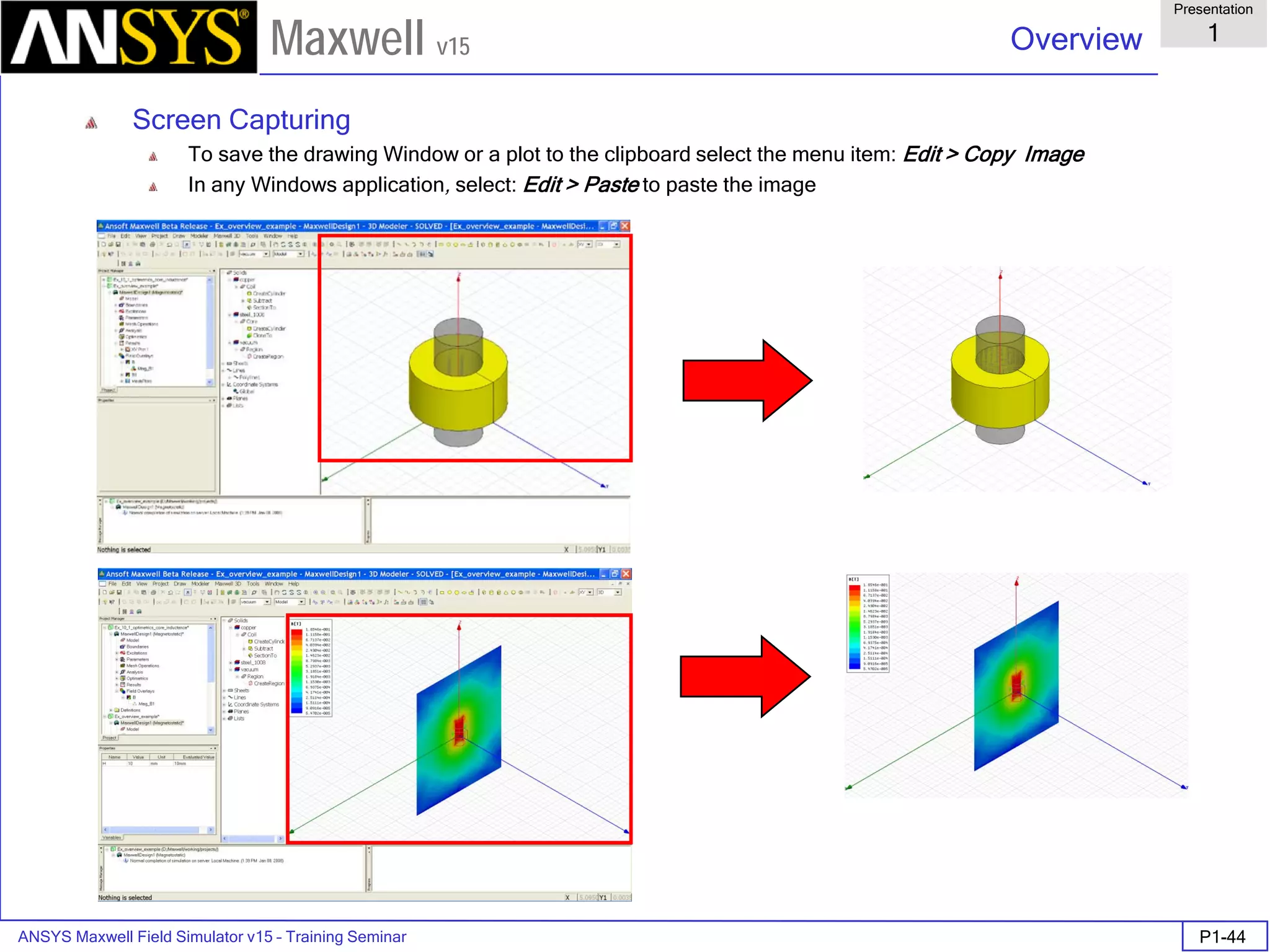 ANSYS Maxwell Field Simulator v15 – Training Seminar P1-44
Overview
Presentation
1
Maxwell v15
Screen Capturing
To save the drawing Window or a plot to the clipboard select the menu item: Edit > Copy Image
In any Windows application, select: Edit > Paste to paste the image
 