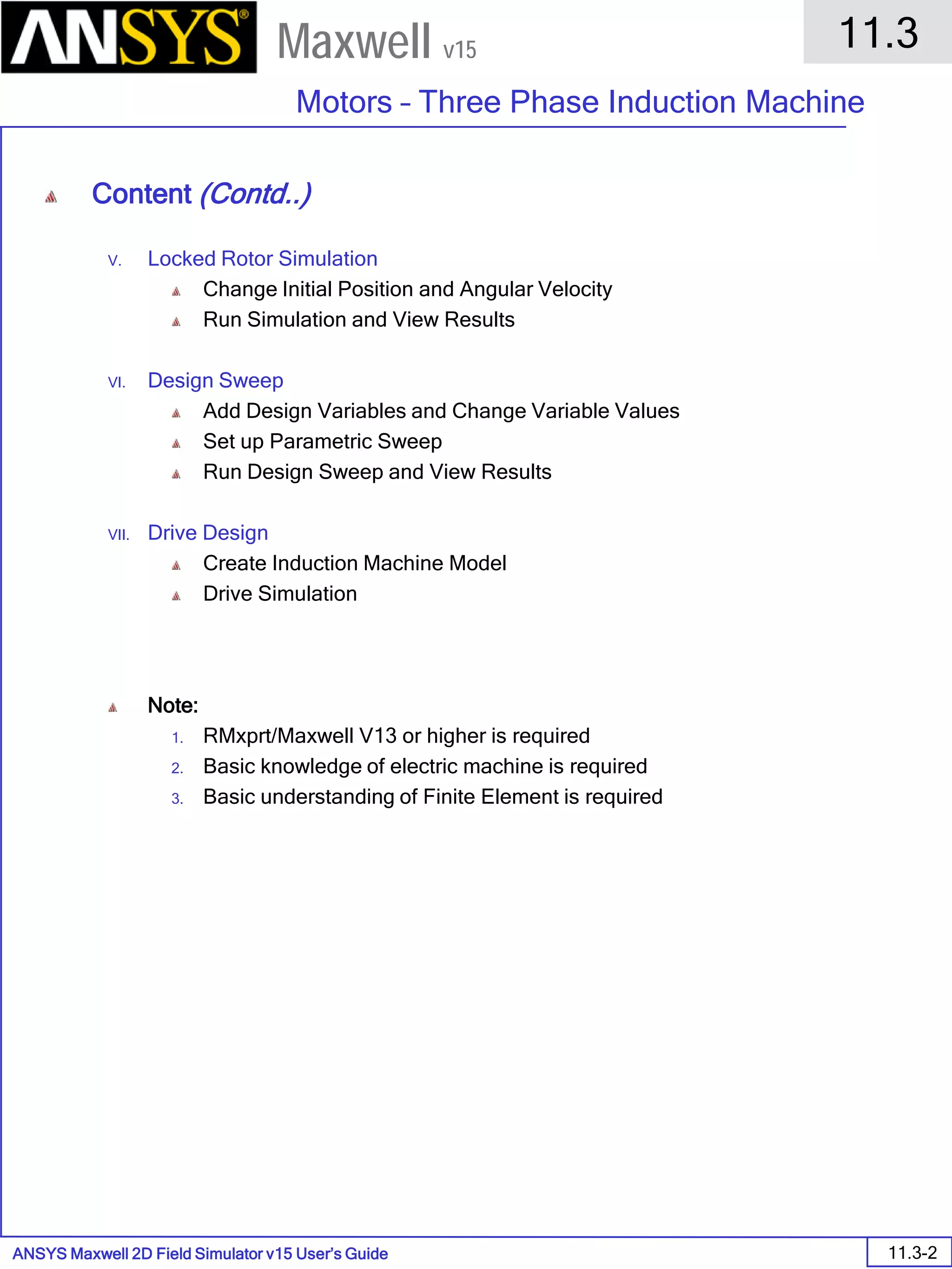ANSYS Maxwell 2D Field Simulator v15 User’s Guide
11.3
Motors – Three Phase Induction Machine
11.3-2
Maxwell v15
Content (Contd..)
V. Locked Rotor Simulation
Change Initial Position and Angular Velocity
Run Simulation and View Results
VI. Design Sweep
Add Design Variables and Change Variable Values
Set up Parametric Sweep
Run Design Sweep and View Results
VII. Drive Design
Create Induction Machine Model
Drive Simulation
Note:
1. RMxprt/Maxwell V13 or higher is required
2. Basic knowledge of electric machine is required
3. Basic understanding of Finite Element is required
 