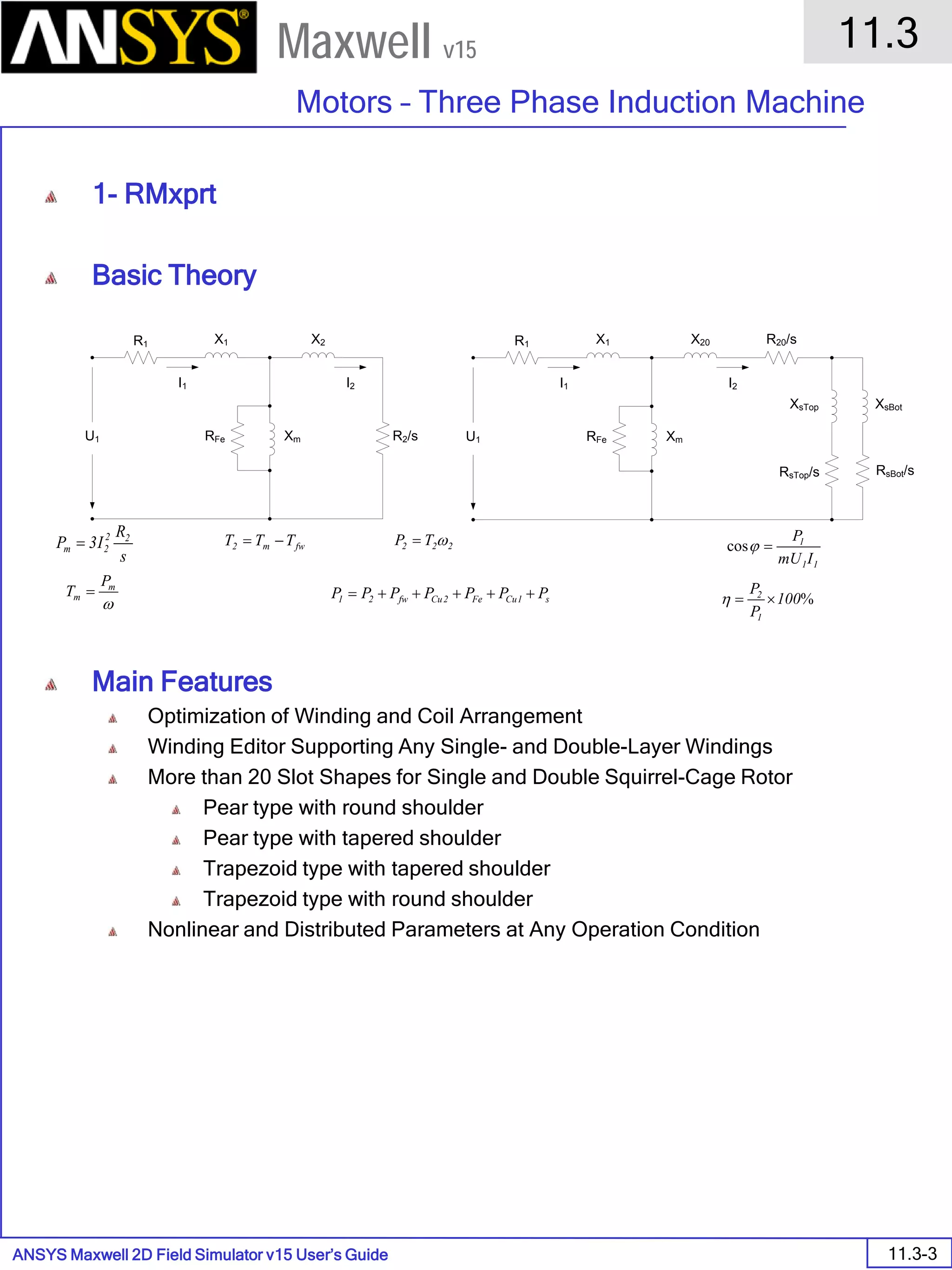ANSYS Maxwell 2D Field Simulator v15 User’s Guide
11.3
Motors – Three Phase Induction Machine
11.3-3
Maxwell v15
1- RMxprt
Basic Theory
Main Features
Optimization of Winding and Coil Arrangement
Winding Editor Supporting Any Single- and Double-Layer Windings
More than 20 Slot Shapes for Single and Double Squirrel-Cage Rotor
Pear type with round shoulder
Pear type with tapered shoulder
Trapezoid type with tapered shoulder
Trapezoid type with round shoulder
Nonlinear and Distributed Parameters at Any Operation Condition
R1 X1 X2
RFe Xm R2/sU1
I1 I2
R1 X1 X20
RFe Xm
R20/s
U1
I1 I2
XsTop XsBot
RsTop/s RsBot/s
s
R
I3P 22
2m =
ω
m
m
P
T =
fwm2 TTT −= 222 TP ω=
s1CuFe2Cufw21 PPPPPPP +++++=
11
1
ImU
P
=ϕcos
%100
P
P
1
2
×=η
 