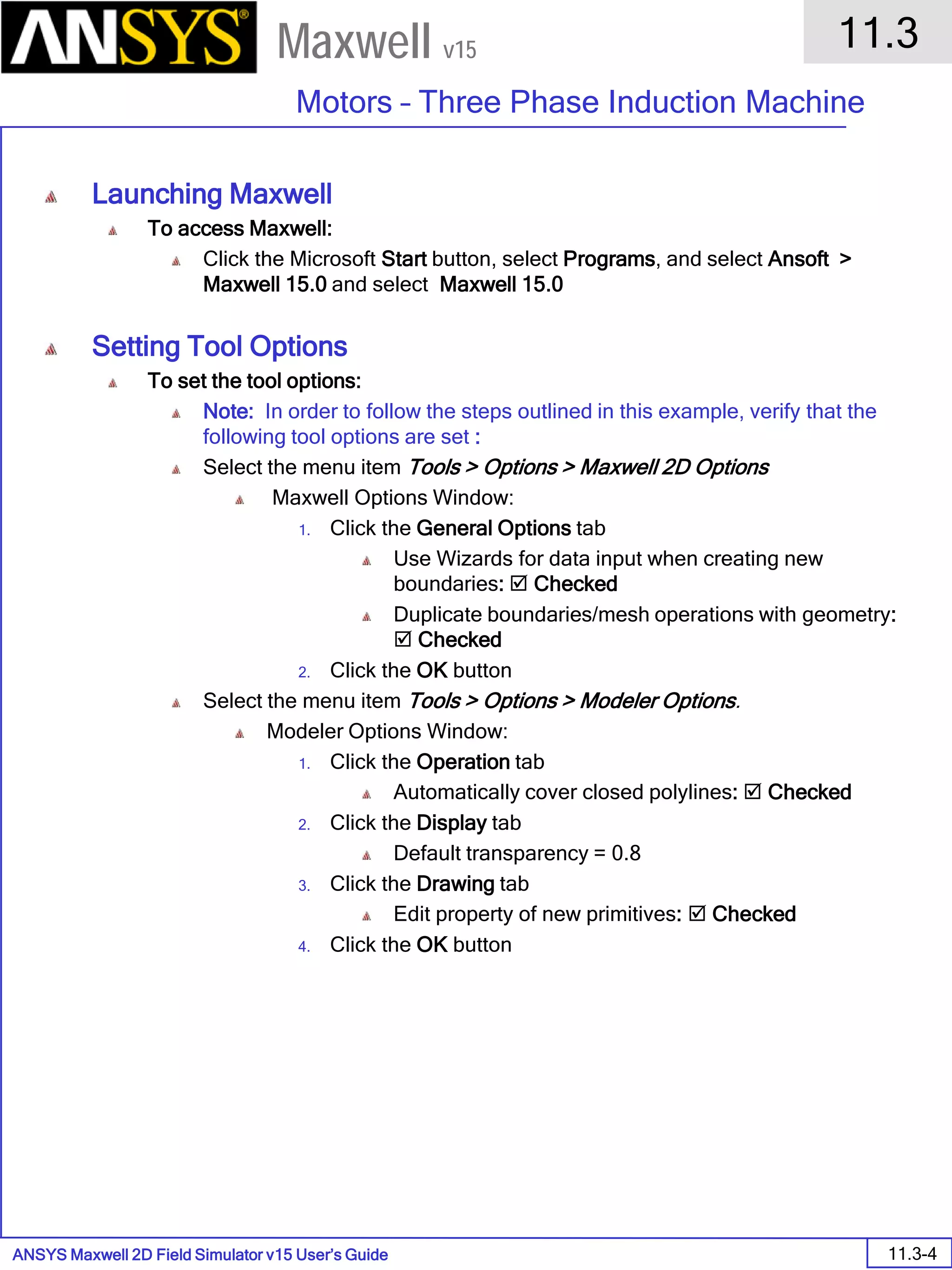 ANSYS Maxwell 2D Field Simulator v15 User’s Guide
11.3
Motors – Three Phase Induction Machine
11.3-4
Maxwell v15
Launching Maxwell
To access Maxwell:
Click the Microsoft Start button, select Programs, and select Ansoft >
Maxwell 15.0 and select Maxwell 15.0
Setting Tool Options
To set the tool options:
Note: In order to follow the steps outlined in this example, verify that the
following tool options are set :
Select the menu item Tools > Options > Maxwell 2D Options
Maxwell Options Window:
1. Click the General Options tab
Use Wizards for data input when creating new
boundaries:  Checked
Duplicate boundaries/mesh operations with geometry:
 Checked
2. Click the OK button
Select the menu item Tools > Options > Modeler Options.
Modeler Options Window:
1. Click the Operation tab
Automatically cover closed polylines:  Checked
2. Click the Display tab
Default transparency = 0.8
3. Click the Drawing tab
Edit property of new primitives:  Checked
4. Click the OK button
 