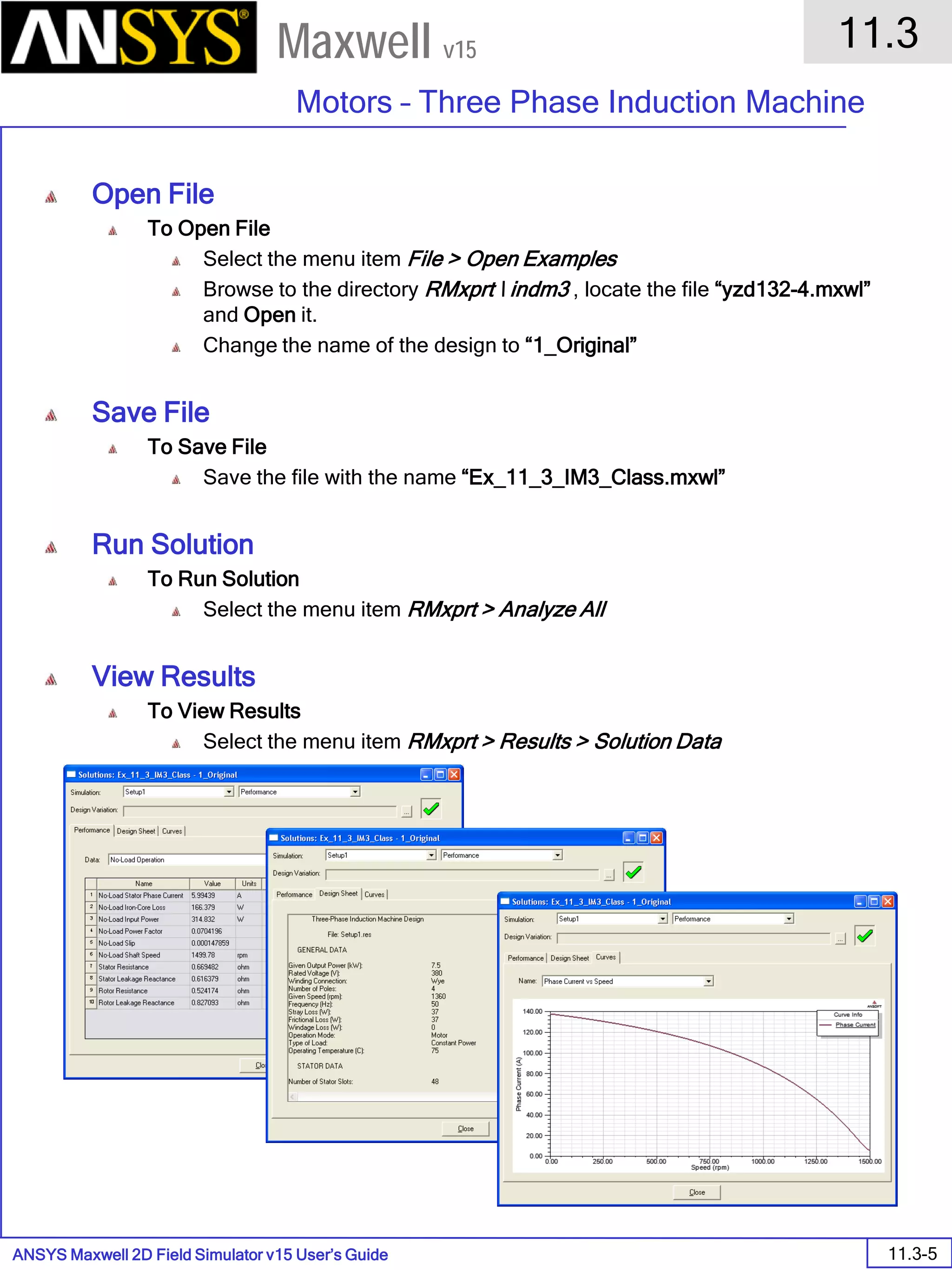 ANSYS Maxwell 2D Field Simulator v15 User’s Guide
11.3
Motors – Three Phase Induction Machine
11.3-5
Maxwell v15
Open File
To Open File
Select the menu item File > Open Examples
Browse to the directory RMxprt  indm3 , locate the file “yzd132-4.mxwl”
and Open it.
Change the name of the design to “1_Original”
Save File
To Save File
Save the file with the name “Ex_11_3_IM3_Class.mxwl”
Run Solution
To Run Solution
Select the menu item RMxprt > Analyze All
View Results
To View Results
Select the menu item RMxprt > Results > Solution Data
 